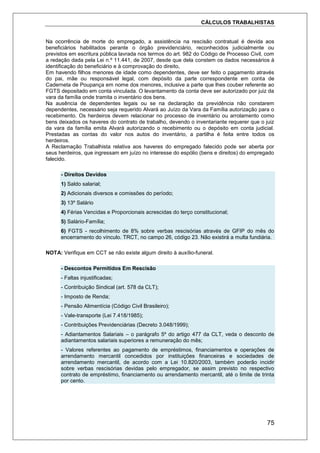 CÁLCULOS TRABALHISTAS
75
Na ocorrência de morte do empregado, a assistência na rescisão contratual é devida aos
beneficiários habilitados perante o órgão previdenciário, reconhecidos judicialmente ou
previstos em escritura pública lavrada nos termos do art. 982 do Código de Processo Civil, com
a redação dada pela Lei n.º 11.441, de 2007, desde que dela constem os dados necessários à
identificação do beneficiário e à comprovação do direito,
Em havendo filhos menores de idade como dependentes, deve ser feito o pagamento através
do pai, mãe ou responsável legal, com depósito da parte correspondente em conta de
Caderneta de Poupança em nome dos menores, inclusive a parte que lhes couber referente ao
FGTS depositado em conta vinculada. O levantamento da conta deve ser autorizado por juiz da
vara da família onde tramita o inventário dos bens.
Na ausência de dependentes legais ou se na declaração da previdência não constarem
dependentes, necessário seja requerido Alvará ao Juízo da Vara da Família autorização para o
recebimento. Os herdeiros devem relacionar no processo de inventário ou arrolamento como
bens deixados os haveres do contrato de trabalho, devendo o inventariante requerer que o juiz
da vara da família emita Alvará autorizando o recebimento ou o depósito em conta judicial.
Prestadas as contas do valor nos autos do inventário, a partilha é feita entre todos os
herdeiros.
A Reclamação Trabalhista relativa aos haveres do empregado falecido pode ser aberta por
seus herdeiros, que ingressam em juízo no interesse do espólio (bens e direitos) do empregado
falecido.
- Direitos Devidos
1) Saldo salarial;
2) Adicionais diversos e comissões do período;
3) 13º Salário
4) Férias Vencidas e Proporcionais acrescidas do terço constitucional;
5) Salário-Família;
6) FGTS - recolhimento de 8% sobre verbas rescisórias através de GFIP do mês do
encerramento do vínculo. TRCT, no campo 26, código 23. Não existirá a multa fundiária.
NOTA: Verifique em CCT se não existe algum direito à auxílio-funeral.
- Descontos Permitidos Em Rescisão
- Faltas injustificadas;
- Contribuição Sindical (art. 578 da CLT);
- Imposto de Renda;
- Pensão Alimentícia (Código Civil Brasileiro);
- Vale-transporte (Lei 7.418/1985);
- Contribuições Previdenciárias (Decreto 3.048/1999);
- Adiantamentos Salariais – o parágrafo 5º do artigo 477 da CLT, veda o desconto de
adiantamentos salariais superiores a remuneração do mês;
- Valores referentes ao pagamento de empréstimos, financiamentos e operações de
arrendamento mercantil concedidos por instituições financeiras e sociedades de
arrendamento mercantil, de acordo com a Lei 10.820/2003, também poderão incidir
sobre verbas rescisórias devidas pelo empregador, se assim previsto no respectivo
contrato de empréstimo, financiamento ou arrendamento mercantil, até o limite de trinta
por cento.
 