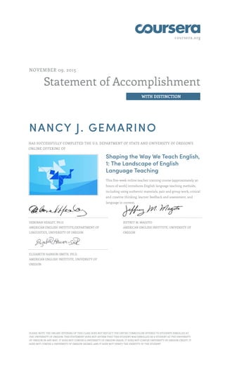 coursera.org
Statement of Accomplishment
WITH DISTINCTION
NOVEMBER 09, 2015
NANCY J. GEMARINO
HAS SUCCESSFULLY COMPLETED THE U.S. DEPARTMENT OF STATE AND UNIVERSITY OF OREGON'S
ONLINE OFFERING OF
Shaping the Way We Teach English,
1: The Landscape of English
Language Teaching
This five-week online teacher training course (approximately 30
hours of work) introduces English language teaching methods,
including using authentic materials, pair and group work, critical
and creative thinking, learner feedback and assessment, and
language in context.
DEBORAH HEALEY, PH.D.
AMERICAN ENGLISH INSTITUTE/DEPARTMENT OF
LINGUISTICS, UNIVERSITY OF OREGON
JEFFREY M. MAGOTO
AMERICAN ENGLISH INSTITUTE, UNIVERSITY OF
OREGON
ELIZABETH HANSON-SMITH, PH.D.
AMERICAN ENGLISH INSTITUTE, UNIVERSITY OF
OREGON
PLEASE NOTE: THE ONLINE OFFERING OF THIS CLASS DOES NOT REFLECT THE ENTIRE CURRICULUM OFFERED TO STUDENTS ENROLLED AT
THE UNIVERSITY OF OREGON. THIS STATEMENT DOES NOT AFFIRM THAT THIS STUDENT WAS ENROLLED AS A STUDENT AT THE UNIVERSITY
OF OREGON IN ANY WAY. IT DOES NOT CONFER A UNIVERSITY OF OREGON GRADE; IT DOES NOT CONFER UNIVERSITY OF OREGON CREDIT; IT
DOES NOT CONFER A UNIVERSITY OF OREGON DEGREE; AND IT DOES NOT VERIFY THE IDENTITY OF THE STUDENT.
 