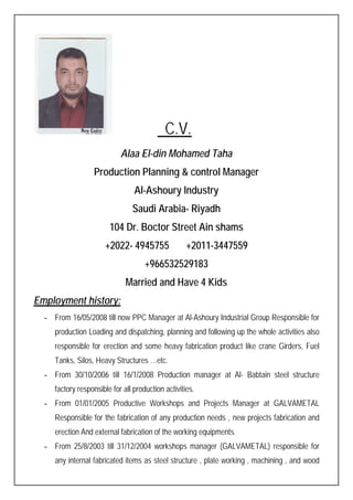 C.V.
Alaa El-din Mohamed Taha
Production Planning & control Manager
Al-Ashoury Industry
Saudi Arabia- Riyadh
104 Dr. Boctor Street Ain shams
+2022- 4945755 +2011-3447559
+966532529183
Married and Have 4 Kids
Employment history:
- From 16/05/2008 till now PPC Manager at Al-Ashoury Industrial Group Responsible for
production Loading and dispatching, planning and following up the whole activities also
responsible for erection and some heavy fabrication product like crane Girders, Fuel
Tanks, Silos, Heavy Structures …etc.
- From 30/10/2006 till 16/1/2008 Production manager at Al- Babtain steel structure
factory responsible for all production activities.
- From 01/01/2005 Productive Workshops and Projects Manager at GALVAMETAL
Responsible for the fabrication of any production needs , new projects fabrication and
erection And external fabrication of the working equipments.
- From 25/8/2003 till 31/12/2004 workshops manager (GALVAMETAL) responsible for
any internal fabricated items as steel structure , plate working , machining , and wood
 