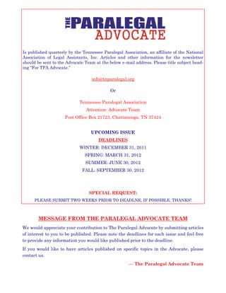 Is published quarterly by the Tennessee Paralegal Association, an affiliate of the National
Association of Legal Assistants, Inc. Articles and other information for the newsletter
should be sent to the Advocate Team at the below e-mail address. Please title subject head-
ing “For TPA Advocate.”
info@tnparalegal.org
Or
Tennessee Paralegal Association
Attention: Advocate Team
Post Office Box 21723, Chattanooga, TN 37424
UPCOMING ISSUE
DEADLINES
WINTER: DECEMBER 31, 2011
SPRING: MARCH 31, 2012
SUMMER: JUNE 30, 2012
FALL: SEPTEMBER 30, 2012
SPECIAL REQUEST:
PLEASE SUBMIT TWO WEEKS PRIOR TO DEADLNE, IF POSSIBLE. THANKS!
MESSAGE FROM THE PARALEGAL ADVOCATE TEAM
We would appreciate your contribution to The Paralegal Advocate by submitting articles
of interest to you to be published. Please note the deadlines for each issue and feel free
to provide any information you would like published prior to the deadline.
If you would like to have articles published on specific topics in the Advocate, please
contact us.
— The Paralegal Advocate Team
 