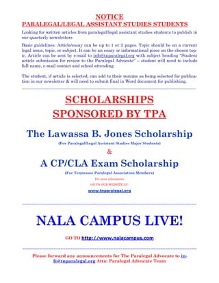 NOTICE
PARALEGAL/LEGAL ASSISTANT STUDIES STUDENTS
Looking for written articles from paralegal/legal assistant studies students to publish in
our quarterly newsletters
Basic guidelines: Article/essay can be up to 1 or 2 pages. Topic should be on a current
legal issue, topic, or subject. It can be an essay or informational piece on the chosen top-
ic. Article can be sent by e-mail to info@tnparalegal.org with subject heading “Student
article submission for review to the Paralegal Advocate” – student will need to include
full name, e-mail contact and school attending.
The student, if article is selected, can add to their resume as being selected for publica-
tion in our newsletter & will need to submit final in Word document for publishing.
~~~~~~~~~~~~~~~~~~~~~~~~~~~~~~~~~~~~~~~~~~~~~~~~~~~~~~~~~~~~~~~~~~~~~~~~~~~~~~~~~~~~~~~~~~~~~~~~~~
SCHOLARSHIPS
SPONSORED BY TPA
The Lawassa B. Jones Scholarship
(For Paralegal/Legal Assistant Studies Major Students)
&
A CP/CLA Exam Scholarship
(For Tennessee Paralegal Association Members)
For more information
GO TO OUR WEBSITE AT:
www.tnparalegal.org
~~~~~~~~~~~~~~~~~~~~~~~~~~~~~~~~~~~~~~~~~~~~~~~~~~~~~~~~~~~~~~~~~~~~~~~~~
~~~~~~~~~~~~~~~~~~~~~~~~~~~~~~~~~~~~~~~~~~~~~~~~~~~~~~~~~~~~~~~~~~~~~~~~~
Please forward any announcements for The Paralegal Advocate to in-
fo@tnparalegal.org Attn: Paralegal Advocate Team
NALA CAMPUS LIVE!
GO TO http://www.nalacampus.com
 