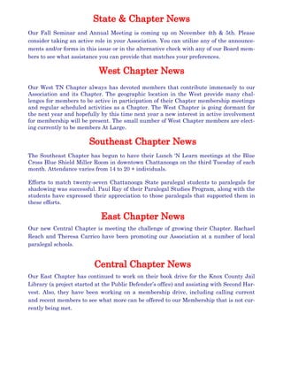 Our Fall Seminar and Annual Meeting is coming up on November 4th & 5th. Please
consider taking an active role in your Association. You can utilize any of the announce-
ments and/or forms in this issue or in the alternative check with any of our Board mem-
bers to see what assistance you can provide that matches your preferences.
Our West TN Chapter always has devoted members that contribute immensely to our
Association and its Chapter. The geographic location in the West provide many chal-
lenges for members to be active in participation of their Chapter membership meetings
and regular scheduled activities as a Chapter. The West Chapter is going dormant for
the next year and hopefully by this time next year a new interest in active involvement
for membership will be present. The small number of West Chapter members are elect-
ing currently to be members At Large.
The Southeast Chapter has begun to have their Lunch ‘N Learn meetings at the Blue
Cross Blue Shield Miller Room in downtown Chattanooga on the third Tuesday of each
month. Attendance varies from 14 to 20 + individuals.
Efforts to match twenty-seven Chattanooga State paralegal students to paralegals for
shadowing was successful. Paul Ray of their Paralegal Studies Program, along with the
students have expressed their appreciation to those paralegals that supported them in
these efforts.
Our new Central Chapter is meeting the challenge of growing their Chapter. Rachael
Reach and Theresa Carrico have been promoting our Association at a number of local
paralegal schools.
Our East Chapter has continued to work on their book drive for the Knox County Jail
Library (a project started at the Public Defender’s office) and assisting with Second Har-
vest. Also, they have been working on a membership drive, including calling current
and recent members to see what more can be offered to our Membership that is not cur-
rently being met.
 