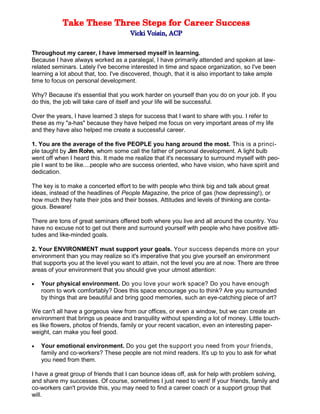 Throughout my career, I have immersed myself in learning.
Because I have always worked as a paralegal, I have primarily attended and spoken at law-
related seminars. Lately I've become interested in time and space organization, so I've been
learning a lot about that, too. I've discovered, though, that it is also important to take ample
time to focus on personal development.
Why? Because it's essential that you work harder on yourself than you do on your job. If you
do this, the job will take care of itself and your life will be successful.
Over the years, I have learned 3 steps for success that I want to share with you. I refer to
these as my "a-has" because they have helped me focus on very important areas of my life
and they have also helped me create a successful career.
1. You are the average of the five PEOPLE you hang around the most. This is a princi-
ple taught by Jim Rohn, whom some call the father of personal development. A light bulb
went off when I heard this. It made me realize that it's necessary to surround myself with peo-
ple I want to be like....people who are success oriented, who have vision, who have spirit and
dedication.
The key is to make a concerted effort to be with people who think big and talk about great
ideas, instead of the headlines of People Magazine, the price of gas (how depressing!), or
how much they hate their jobs and their bosses. Attitudes and levels of thinking are conta-
gious. Beware!
There are tons of great seminars offered both where you live and all around the country. You
have no excuse not to get out there and surround yourself with people who have positive atti-
tudes and like-minded goals.
2. Your ENVIRONMENT must support your goals. Your success depends more on your
environment than you may realize so it's imperative that you give yourself an environment
that supports you at the level you want to attain, not the level you are at now. There are three
areas of your environment that you should give your utmost attention:
 Your physical environment. Do you love your work space? Do you have enough
room to work comfortably? Does this space encourage you to think? Are you surrounded
by things that are beautiful and bring good memories, such an eye-catching piece of art?
We can't all have a gorgeous view from our offices, or even a window, but we can create an
environment that brings us peace and tranquility without spending a lot of money. Little touch-
es like flowers, photos of friends, family or your recent vacation, even an interesting paper-
weight, can make you feel good.
 Your emotional environment. Do you get the support you need from your friends,
family and co-workers? These people are not mind readers. It's up to you to ask for what
you need from them.
I have a great group of friends that I can bounce ideas off, ask for help with problem solving,
and share my successes. Of course, sometimes I just need to vent! If your friends, family and
co-workers can't provide this, you may need to find a career coach or a support group that
will.
 