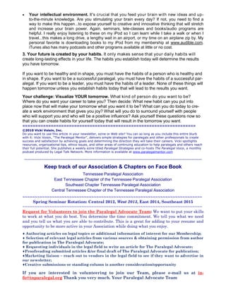  Your intellectual environment. It's crucial that you feed your brain with new ideas and up-
to-the-minute knowledge. Are you stimulating your brain every day? If not, you need to find a
way to make this happen...to expose yourself to creative and innovative thinking that will stretch
and increase your brain power. Again, seminars, tele-classes and books/audio programs are
helpful. I really enjoy listening to these on my iPod so I can learn while I take a walk or when I
travel...this makes a long drive, a lengthy wait in an airport, or my time on an airplane zip by. My
personal favorite is downloading books to my iPod from my membership at www.audible.com.
iTunes also has many podcasts and other programs available at little or no cost.
3. Your future is created by your habits. It only makes sense that your daily habits will
create long-lasting effects in your life. The habits you establish today will determine the results
you have tomorrow.
If you want to be healthy and in shape, you must have the habits of a person who is healthy and
in shape. If you want to be a successful paralegal, you must have the habits of a successful par-
alegal. If you want to be a leader, you must have the habits of a leader. None of these things will
happen tomorrow unless you establish habits today that will lead to the results you want.
Your challenge: Visualize YOUR tomorrow. What kind of person do you want to be?
Where do you want your career to take you? Then decide: What new habit can you put into
place now that will make your tomorrow what you want it to be? What can you do today to cre-
ate a work environment that gives you joy? What will you do to surround yourself with people
who will support you and who will be a positive influence? Ask yourself these questions now so
that you can create habits for yourself today that will result in the tomorrow you want.
===================================================================
©2010 Vicki Voisin, Inc.
Do you want to use this article in your newsletter, ezine or Web site? You can so long as you include this entire blurb
with it: Vicki Voisin, "The Paralegal Mentor", delivers simple strategies for paralegals and other professionals to create
success and satisfaction by achieving goals and determining the direction they will take their careers. Vicki spotlights
resources, organizational tips, ethics issues, and other areas of continuing education to help paralegals and others reach
their full potential. She publishes a weekly ezine titled Paralegal Strategies and co-hosts The Paralegal Voice, a monthly
podcast produced by Legal Talk Network. More information is available at www.paralegalmentor.com
~~~~~~~~~~~~~~~~~~~~~~~~~~~~~~~~~~~~~~~~~~~~~~~~~~~~~~~~~~~~~~~~~~~~~~~~~~~~~~~~~~~~~~~~~~~~~~~~~~~~~~~
Keep track of our Association & Chapters on Face Book
Tennessee Paralegal Association
East Tennessee Chapter of the Tennessee Paralegal Association
Southeast Chapter Tennessee Paralegal Association
Central Tennessee Chapter of the Tennessee Paralegal Association
~~~~~~~~~~~~~~~~~~~~~~~~~~~~~~~~~~~~~~~~~~~~~~~~~~~~~~~~~~~~~~~~~~~~~~~~~
Spring Seminar Rotation: Central 2012, West 2013, East 2014, Southeast 2015
~~~~~~~~~~~~~~~~~~~~~~~~~~~~~~~~~~~~~~~~~~~~~~~~~~~~~~~~~~~~~~~~~~~~~~~~~
Request for Volunteers to join the Paralegal Advocate Team: We want to put your skills
to work at what you do best. You determine the time commitment. We tell you what we need
and you tell us what you are able to contribute. This is a great for adding to your resume and
opportunity to be more active in your Association while doing what you enjoy.
♦ Authoring articles on legal topics or additional information of interest for our Membership;
♦ Selection of relevant legal articles from various sources & obtaining permission from author
for publication in The Paralegal Advocate;
♦ Requesting individuals in the legal field to write an article for The Paralegal Advocate;
♦Proofreading submitted articles &/or final draft of The Paralegal Advocate for publication;
♦Marketing liaison – reach out to vendors in the legal field to see if they want to advertise in
our newsletter;
♦Creative submissions or standing column is another consideration/opportunity
If you are interested in volunteering to join our Team, please e-mail us at in-
fo@tnparalegal.org Thank you very much. Your Paralegal Advocate Team
 