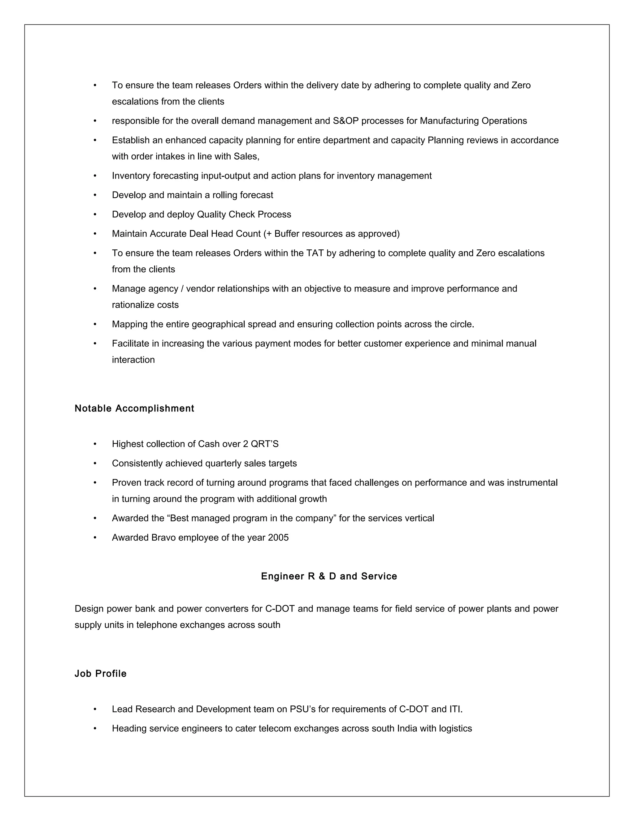 • To ensure the team releases Orders within the delivery date by adhering to complete quality and Zero
escalations from the clients
• responsible for the overall demand management and S&OP processes for Manufacturing Operations
• Establish an enhanced capacity planning for entire department and capacity Planning reviews in accordance
with order intakes in line with Sales,
• Inventory forecasting input-output and action plans for inventory management
• Develop and maintain a rolling forecast
• Develop and deploy Quality Check Process
• Maintain Accurate Deal Head Count (+ Buffer resources as approved)
• To ensure the team releases Orders within the TAT by adhering to complete quality and Zero escalations
from the clients
• Manage agency / vendor relationships with an objective to measure and improve performance and
rationalize costs
• Mapping the entire geographical spread and ensuring collection points across the circle.
• Facilitate in increasing the various payment modes for better customer experience and minimal manual
interaction
Notable Accomplishment
• Highest collection of Cash over 2 QRT’S
• Consistently achieved quarterly sales targets
• Proven track record of turning around programs that faced challenges on performance and was instrumental
in turning around the program with additional growth
• Awarded the “Best managed program in the company” for the services vertical
• Awarded Bravo employee of the year 2005
Engineer R & D and Service
Design power bank and power converters for C-DOT and manage teams for field service of power plants and power
supply units in telephone exchanges across south
Job Profile
• Lead Research and Development team on PSU’s for requirements of C-DOT and ITI.
• Heading service engineers to cater telecom exchanges across south India with logistics
 