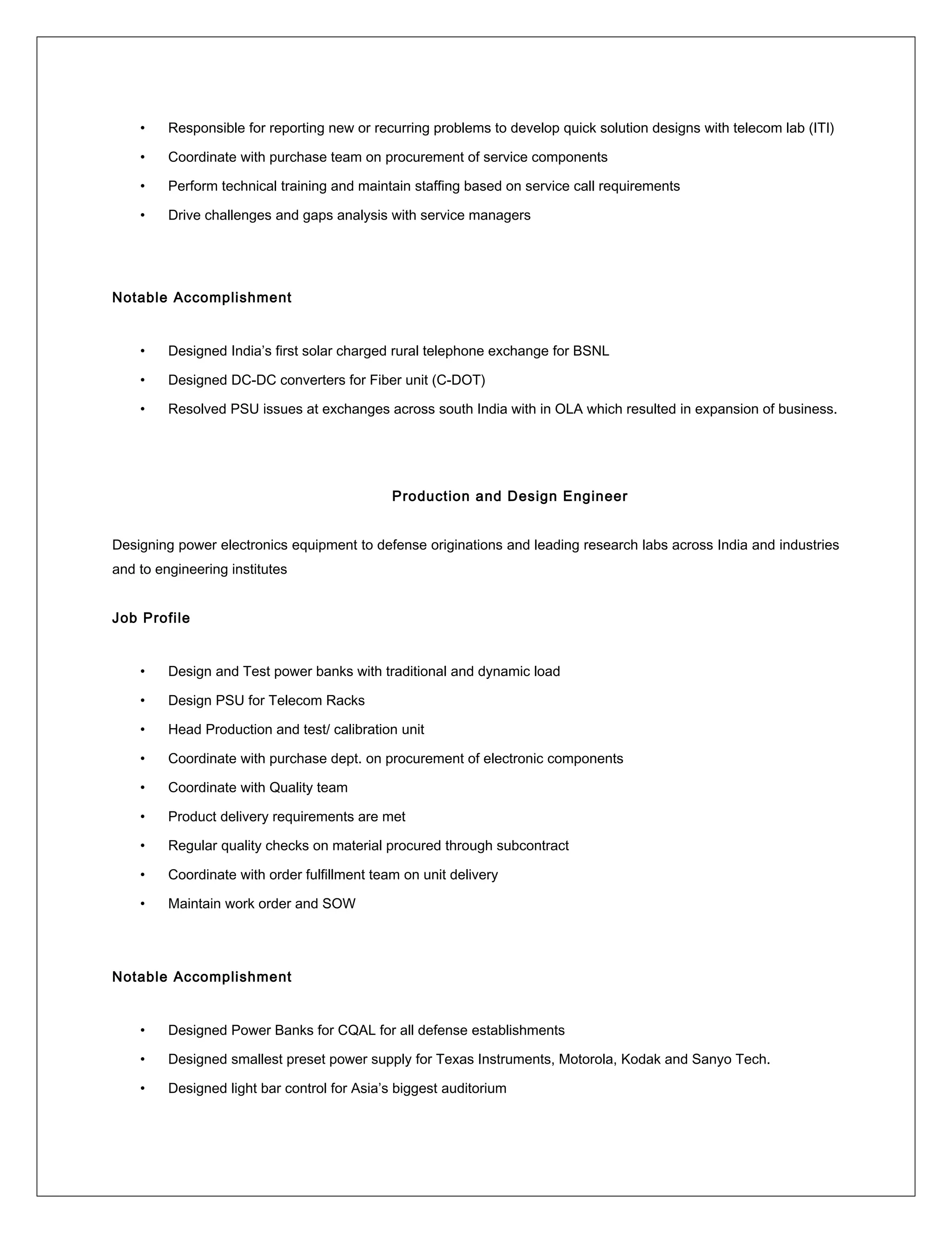 • Responsible for reporting new or recurring problems to develop quick solution designs with telecom lab (ITI)
• Coordinate with purchase team on procurement of service components
• Perform technical training and maintain staffing based on service call requirements
• Drive challenges and gaps analysis with service managers
Notable Accomplishment
• Designed India’s first solar charged rural telephone exchange for BSNL
• Designed DC-DC converters for Fiber unit (C-DOT)
• Resolved PSU issues at exchanges across south India with in OLA which resulted in expansion of business.
Production and Design Engineer
Designing power electronics equipment to defense originations and leading research labs across India and industries
and to engineering institutes
Job Profile
• Design and Test power banks with traditional and dynamic load
• Design PSU for Telecom Racks
• Head Production and test/ calibration unit
• Coordinate with purchase dept. on procurement of electronic components
• Coordinate with Quality team
• Product delivery requirements are met
• Regular quality checks on material procured through subcontract
• Coordinate with order fulfillment team on unit delivery
• Maintain work order and SOW
Notable Accomplishment
• Designed Power Banks for CQAL for all defense establishments
• Designed smallest preset power supply for Texas Instruments, Motorola, Kodak and Sanyo Tech.
• Designed light bar control for Asia’s biggest auditorium
 