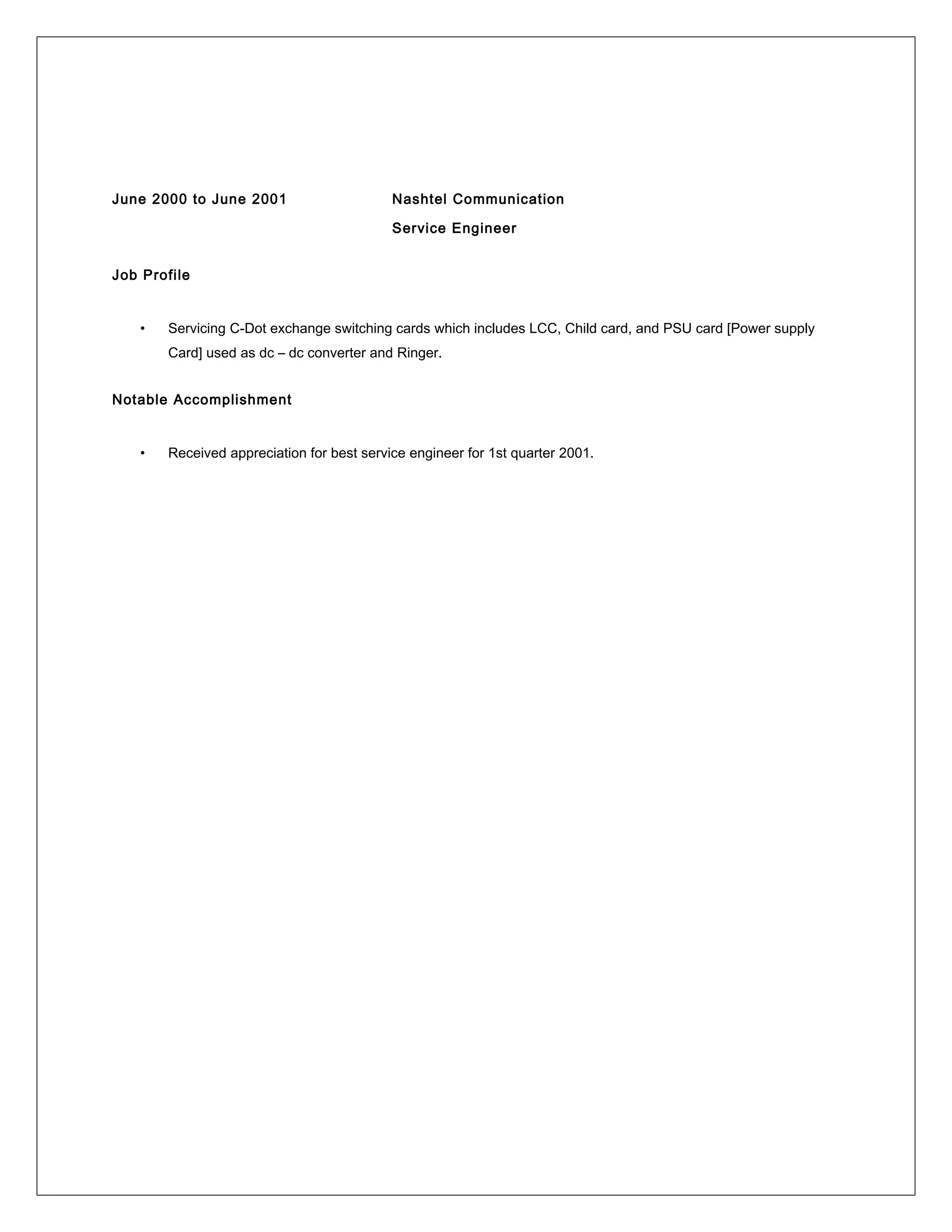 June 2000 to June 2001 Nashtel Communication
Service Engineer
Job Profile
• Servicing C-Dot exchange switching cards which includes LCC, Child card, and PSU card [Power supply
Card] used as dc – dc converter and Ringer.
Notable Accomplishment
• Received appreciation for best service engineer for 1st quarter 2001.
 
