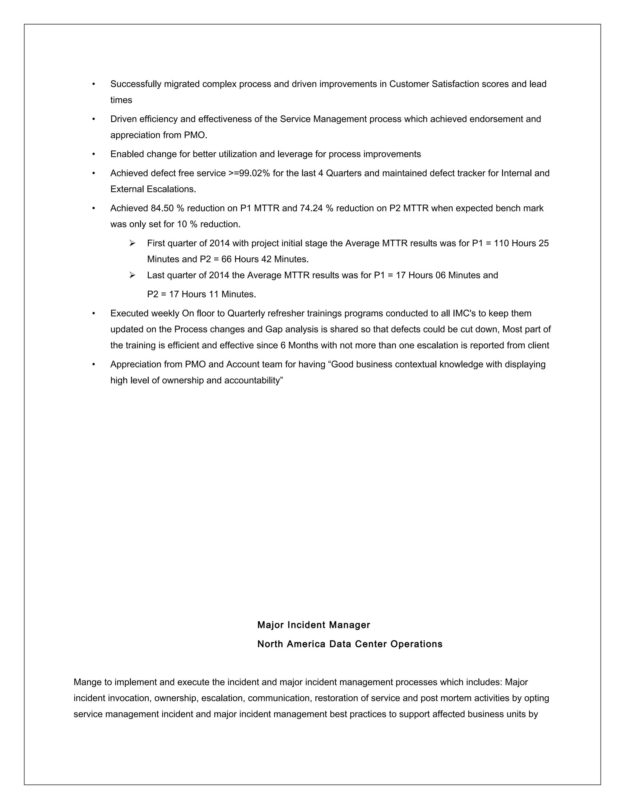 • Successfully migrated complex process and driven improvements in Customer Satisfaction scores and lead
times
• Driven efficiency and effectiveness of the Service Management process which achieved endorsement and
appreciation from PMO.
• Enabled change for better utilization and leverage for process improvements
• Achieved defect free service >=99.02% for the last 4 Quarters and maintained defect tracker for Internal and
External Escalations.
• Achieved 84.50 % reduction on P1 MTTR and 74.24 % reduction on P2 MTTR when expected bench mark
was only set for 10 % reduction.
 First quarter of 2014 with project initial stage the Average MTTR results was for P1 = 110 Hours 25
Minutes and P2 = 66 Hours 42 Minutes.
 Last quarter of 2014 the Average MTTR results was for P1 = 17 Hours 06 Minutes and
P2 = 17 Hours 11 Minutes.
• Executed weekly On floor to Quarterly refresher trainings programs conducted to all IMC's to keep them
updated on the Process changes and Gap analysis is shared so that defects could be cut down, Most part of
the training is efficient and effective since 6 Months with not more than one escalation is reported from client
• Appreciation from PMO and Account team for having “Good business contextual knowledge with displaying
high level of ownership and accountability”
Major Incident Manager
North America Data Center Operations
Mange to implement and execute the incident and major incident management processes which includes: Major
incident invocation, ownership, escalation, communication, restoration of service and post mortem activities by opting
service management incident and major incident management best practices to support affected business units by
 