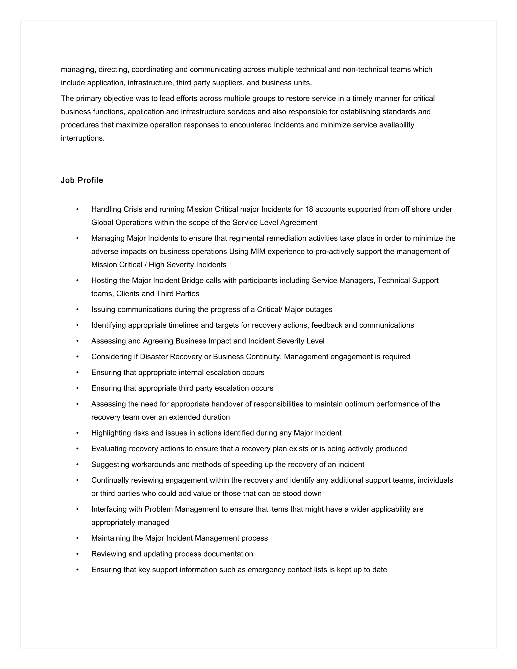 managing, directing, coordinating and communicating across multiple technical and non-technical teams which
include application, infrastructure, third party suppliers, and business units.
The primary objective was to lead efforts across multiple groups to restore service in a timely manner for critical
business functions, application and infrastructure services and also responsible for establishing standards and
procedures that maximize operation responses to encountered incidents and minimize service availability
interruptions.
Job Profile
• Handling Crisis and running Mission Critical major Incidents for 18 accounts supported from off shore under
Global Operations within the scope of the Service Level Agreement
• Managing Major Incidents to ensure that regimental remediation activities take place in order to minimize the
adverse impacts on business operations Using MIM experience to pro-actively support the management of
Mission Critical / High Severity Incidents
• Hosting the Major Incident Bridge calls with participants including Service Managers, Technical Support
teams, Clients and Third Parties
• Issuing communications during the progress of a Critical/ Major outages
• Identifying appropriate timelines and targets for recovery actions, feedback and communications
• Assessing and Agreeing Business Impact and Incident Severity Level
• Considering if Disaster Recovery or Business Continuity, Management engagement is required
• Ensuring that appropriate internal escalation occurs
• Ensuring that appropriate third party escalation occurs
• Assessing the need for appropriate handover of responsibilities to maintain optimum performance of the
recovery team over an extended duration
• Highlighting risks and issues in actions identified during any Major Incident
• Evaluating recovery actions to ensure that a recovery plan exists or is being actively produced
• Suggesting workarounds and methods of speeding up the recovery of an incident
• Continually reviewing engagement within the recovery and identify any additional support teams, individuals
or third parties who could add value or those that can be stood down
• Interfacing with Problem Management to ensure that items that might have a wider applicability are
appropriately managed
• Maintaining the Major Incident Management process
• Reviewing and updating process documentation
• Ensuring that key support information such as emergency contact lists is kept up to date
 