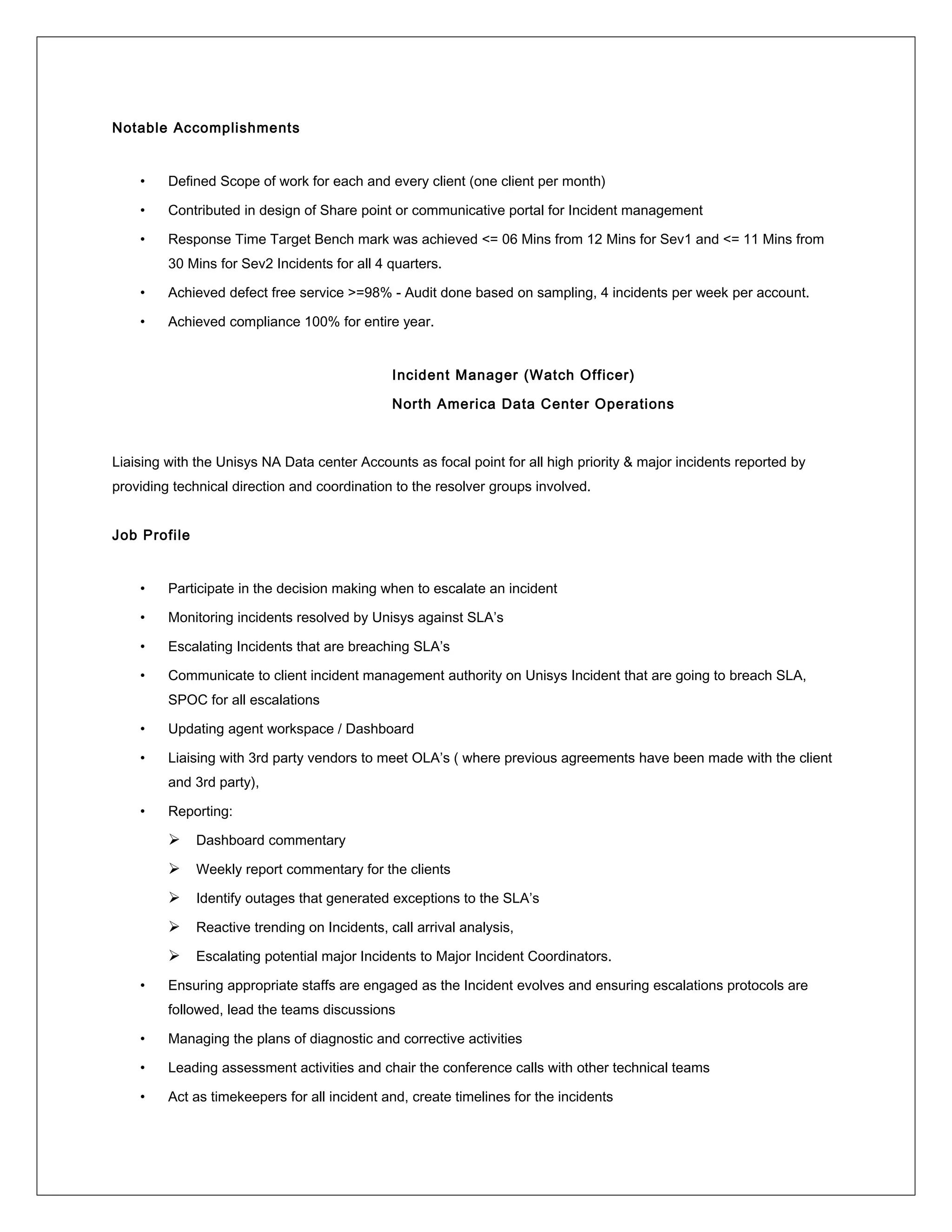 Notable Accomplishments
• Defined Scope of work for each and every client (one client per month)
• Contributed in design of Share point or communicative portal for Incident management
• Response Time Target Bench mark was achieved <= 06 Mins from 12 Mins for Sev1 and <= 11 Mins from
30 Mins for Sev2 Incidents for all 4 quarters.
• Achieved defect free service >=98% - Audit done based on sampling, 4 incidents per week per account.
• Achieved compliance 100% for entire year.
Incident Manager (Watch Officer)
North America Data Center Operations
Liaising with the Unisys NA Data center Accounts as focal point for all high priority & major incidents reported by
providing technical direction and coordination to the resolver groups involved.
Job Profile
• Participate in the decision making when to escalate an incident
• Monitoring incidents resolved by Unisys against SLA’s
• Escalating Incidents that are breaching SLA’s
• Communicate to client incident management authority on Unisys Incident that are going to breach SLA,
SPOC for all escalations
• Updating agent workspace / Dashboard
• Liaising with 3rd party vendors to meet OLA’s ( where previous agreements have been made with the client
and 3rd party),
• Reporting:
 Dashboard commentary
 Weekly report commentary for the clients
 Identify outages that generated exceptions to the SLA’s
 Reactive trending on Incidents, call arrival analysis,
 Escalating potential major Incidents to Major Incident Coordinators.
• Ensuring appropriate staffs are engaged as the Incident evolves and ensuring escalations protocols are
followed, lead the teams discussions
• Managing the plans of diagnostic and corrective activities
• Leading assessment activities and chair the conference calls with other technical teams
• Act as timekeepers for all incident and, create timelines for the incidents
 