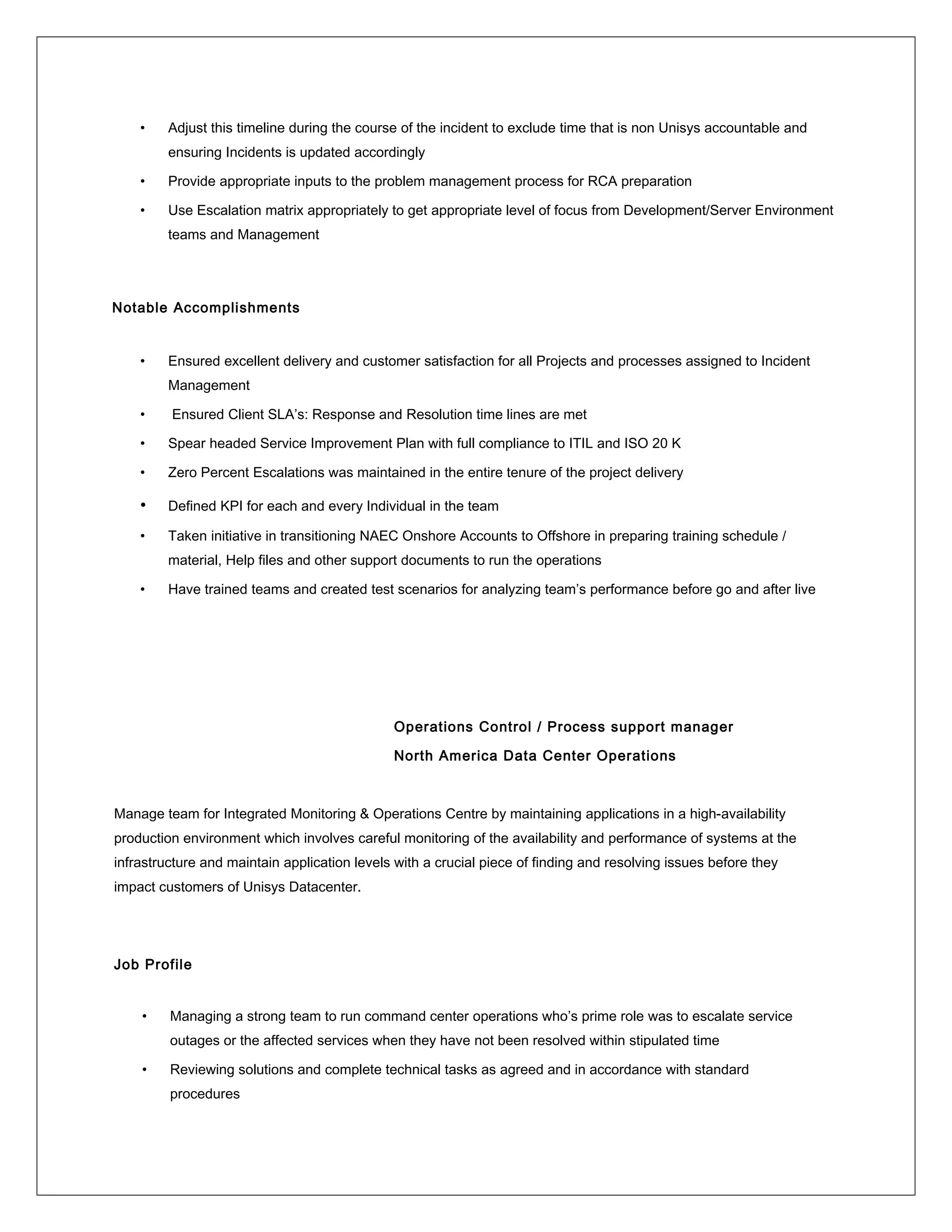 • Adjust this timeline during the course of the incident to exclude time that is non Unisys accountable and
ensuring Incidents is updated accordingly
• Provide appropriate inputs to the problem management process for RCA preparation
• Use Escalation matrix appropriately to get appropriate level of focus from Development/Server Environment
teams and Management
Notable Accomplishments
• Ensured excellent delivery and customer satisfaction for all Projects and processes assigned to Incident
Management
• Ensured Client SLA’s: Response and Resolution time lines are met
• Spear headed Service Improvement Plan with full compliance to ITIL and ISO 20 K
• Zero Percent Escalations was maintained in the entire tenure of the project delivery
• Defined KPI for each and every Individual in the team
• Taken initiative in transitioning NAEC Onshore Accounts to Offshore in preparing training schedule /
material, Help files and other support documents to run the operations
• Have trained teams and created test scenarios for analyzing team’s performance before go and after live
Operations Control / Process support manager
North America Data Center Operations
Manage team for Integrated Monitoring & Operations Centre by maintaining applications in a high-availability
production environment which involves careful monitoring of the availability and performance of systems at the
infrastructure and maintain application levels with a crucial piece of finding and resolving issues before they
impact customers of Unisys Datacenter.
Job Profile
• Managing a strong team to run command center operations who’s prime role was to escalate service
outages or the affected services when they have not been resolved within stipulated time
• Reviewing solutions and complete technical tasks as agreed and in accordance with standard
procedures
 
