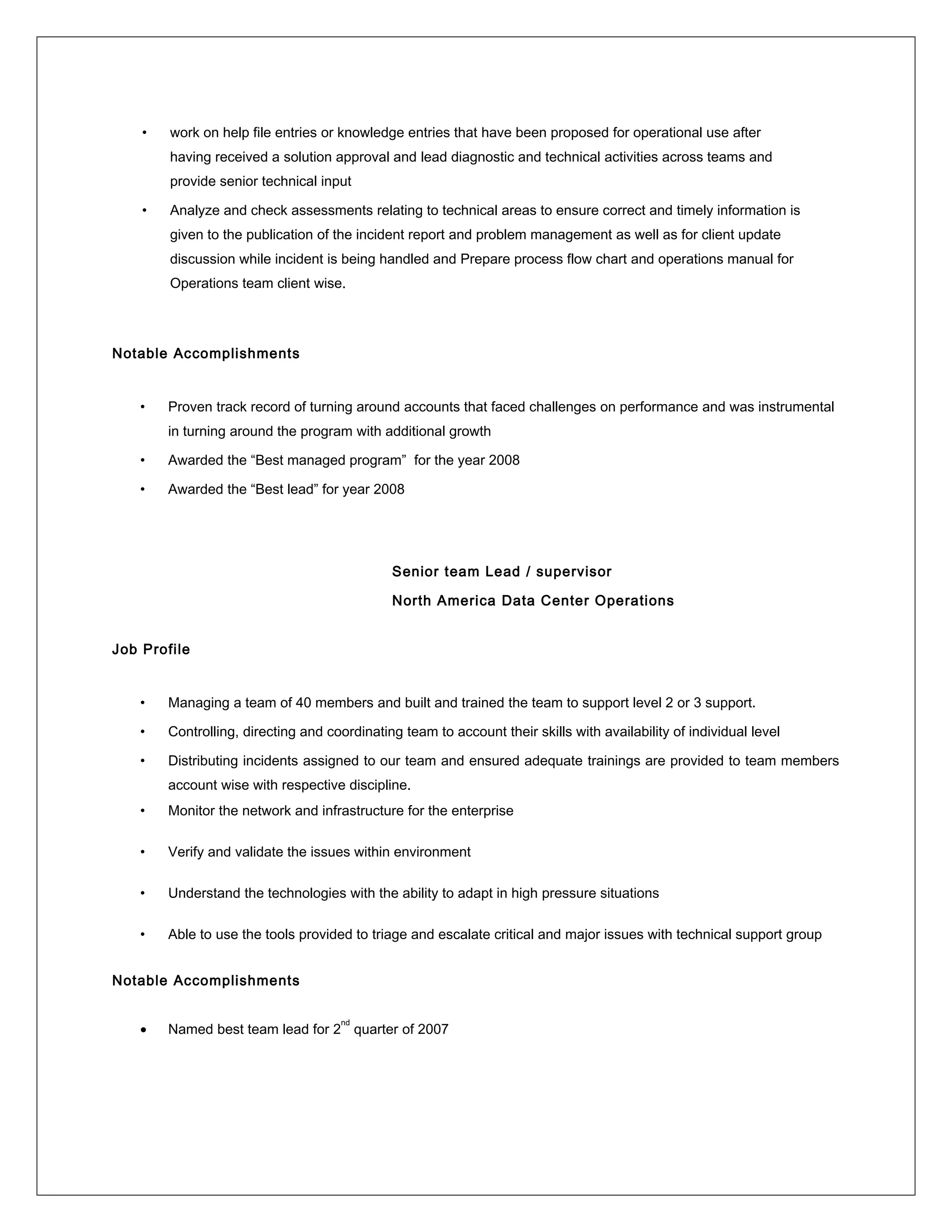 • work on help file entries or knowledge entries that have been proposed for operational use after
having received a solution approval and lead diagnostic and technical activities across teams and
provide senior technical input
• Analyze and check assessments relating to technical areas to ensure correct and timely information is
given to the publication of the incident report and problem management as well as for client update
discussion while incident is being handled and Prepare process flow chart and operations manual for
Operations team client wise.
Notable Accomplishments
• Proven track record of turning around accounts that faced challenges on performance and was instrumental
in turning around the program with additional growth
• Awarded the “Best managed program” for the year 2008
• Awarded the “Best lead” for year 2008
Senior team Lead / supervisor
North America Data Center Operations
Job Profile
• Managing a team of 40 members and built and trained the team to support level 2 or 3 support.
• Controlling, directing and coordinating team to account their skills with availability of individual level
• Distributing incidents assigned to our team and ensured adequate trainings are provided to team members
account wise with respective discipline.
• Monitor the network and infrastructure for the enterprise
• Verify and validate the issues within environment
• Understand the technologies with the ability to adapt in high pressure situations
• Able to use the tools provided to triage and escalate critical and major issues with technical support group
Notable Accomplishments
• Named best team lead for 2
nd
quarter of 2007
 
