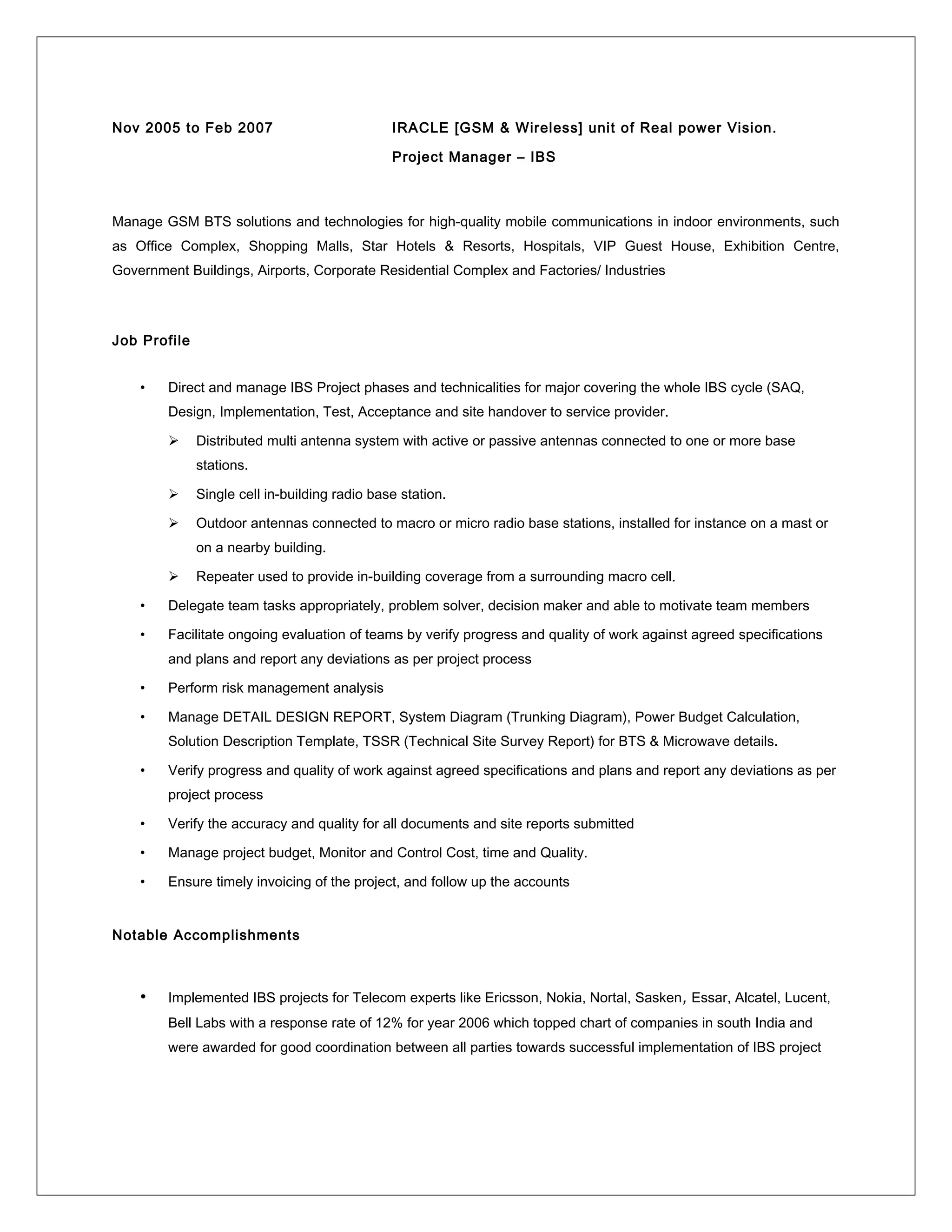 Nov 2005 to Feb 2007 IRACLE [GSM & Wireless] unit of Real power Vision.
Project Manager – IBS
Manage GSM BTS solutions and technologies for high-quality mobile communications in indoor environments, such
as Office Complex, Shopping Malls, Star Hotels & Resorts, Hospitals, VIP Guest House, Exhibition Centre,
Government Buildings, Airports, Corporate Residential Complex and Factories/ Industries
Job Profile
• Direct and manage IBS Project phases and technicalities for major covering the whole IBS cycle (SAQ,
Design, Implementation, Test, Acceptance and site handover to service provider.
 Distributed multi antenna system with active or passive antennas connected to one or more base
stations.
 Single cell in-building radio base station.
 Outdoor antennas connected to macro or micro radio base stations, installed for instance on a mast or
on a nearby building.
 Repeater used to provide in-building coverage from a surrounding macro cell.
• Delegate team tasks appropriately, problem solver, decision maker and able to motivate team members
• Facilitate ongoing evaluation of teams by verify progress and quality of work against agreed specifications
and plans and report any deviations as per project process
• Perform risk management analysis
• Manage DETAIL DESIGN REPORT, System Diagram (Trunking Diagram), Power Budget Calculation,
Solution Description Template, TSSR (Technical Site Survey Report) for BTS & Microwave details.
• Verify progress and quality of work against agreed specifications and plans and report any deviations as per
project process
• Verify the accuracy and quality for all documents and site reports submitted
• Manage project budget, Monitor and Control Cost, time and Quality.
• Ensure timely invoicing of the project, and follow up the accounts
Notable Accomplishments
• Implemented IBS projects for Telecom experts like Ericsson, Nokia, Nortal, Sasken, Essar, Alcatel, Lucent,
Bell Labs with a response rate of 12% for year 2006 which topped chart of companies in south India and
were awarded for good coordination between all parties towards successful implementation of IBS project
 