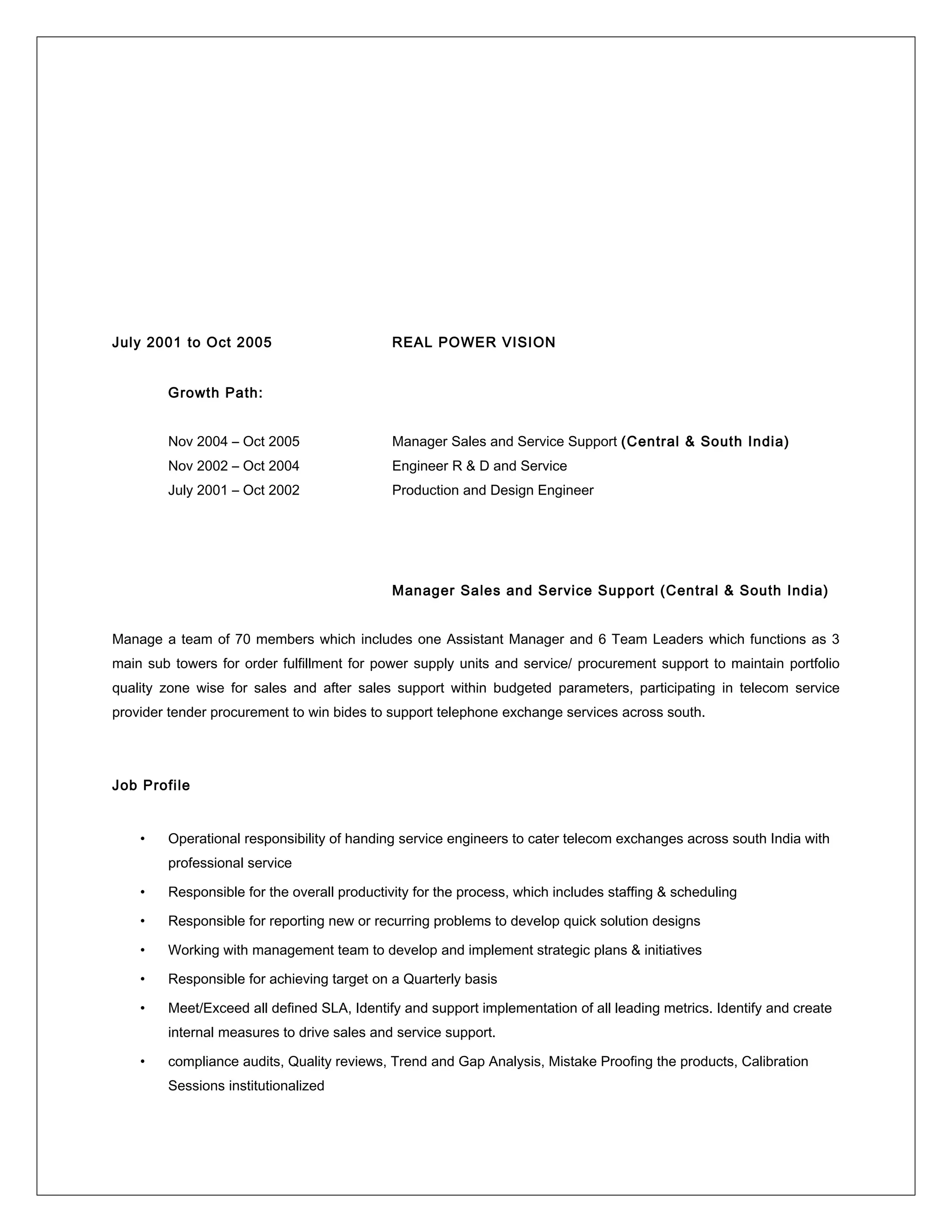 July 2001 to Oct 2005 REAL POWER VISION
Growth Path:
Nov 2004 – Oct 2005 Manager Sales and Service Support (Central & South India)
Nov 2002 – Oct 2004 Engineer R & D and Service
July 2001 – Oct 2002 Production and Design Engineer
Manager Sales and Service Support (Central & South India)
Manage a team of 70 members which includes one Assistant Manager and 6 Team Leaders which functions as 3
main sub towers for order fulfillment for power supply units and service/ procurement support to maintain portfolio
quality zone wise for sales and after sales support within budgeted parameters, participating in telecom service
provider tender procurement to win bides to support telephone exchange services across south.
Job Profile
• Operational responsibility of handing service engineers to cater telecom exchanges across south India with
professional service
• Responsible for the overall productivity for the process, which includes staffing & scheduling
• Responsible for reporting new or recurring problems to develop quick solution designs
• Working with management team to develop and implement strategic plans & initiatives
• Responsible for achieving target on a Quarterly basis
• Meet/Exceed all defined SLA, Identify and support implementation of all leading metrics. Identify and create
internal measures to drive sales and service support.
• compliance audits, Quality reviews, Trend and Gap Analysis, Mistake Proofing the products, Calibration
Sessions institutionalized
 