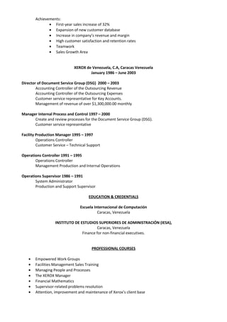 Achievements:
• First-year sales increase of 32%
• Expansion of new customer database
• Increase in company’s revenue and margin
• High customer satisfaction and retention rates
• Teamwork
• Sales Growth Area
XEROX de Venezuela, C.A, Caracas Venezuela
January 1986 – June 2003
Director of Document Service Group (DSG) 2000 – 2003
Accounting Controller of the Outsourcing Revenue
Accounting Controller of the Outsourcing Expenses
Customer service representative for Key Accounts.
Management of revenue of over $1,300,000.00 monthly
Manager Internal Process and Control 1997 – 2000
Create and review processes for the Document Service Group (DSG).
Customer service representative
Facility Production Manager 1995 – 1997
Operations Controller
Customer Service – Technical Support
Operations Controller 1991 – 1995
Operations Controller
Management Production and Internal Operations
Operations Supervisor 1986 – 1991
System Administrator
Production and Support Supervisor
EDUCATION & CREDENTIALS
Escuela Internacional de Computación
Caracas, Venezuela
INSTITUTO DE ESTUDIOS SUPERIORES DE ADMINISTRACIÓN (IESA),
Caracas, Venezuela
Finance for non-financial executives.
PROFESSIONAL COURSES
• Empowered Work Groups
• Facilities Management Sales Training
• Managing People and Processes
• The XEROX Manager
• Financial Mathematics
• Supervisor-related problems resolution
• Attention, improvement and maintenance of Xerox’s client base
 