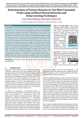 International Journal of Trend in Scientific Research and Development (IJTSRD)
Volume 5 Issue 1, November-December 2020 Available Online: www.ijtsrd.com e-ISSN: 2456 – 6470
@ IJTSRD | Unique Paper ID – IJTSRD38128 | Volume – 5 | Issue – 1 | November-December 2020 Page 1007
Determination of Various Diseases in Two Most Consumed
Fruits using Artificial Neural Networks and
Deep Learning Techniques
Aysun Yilmaz Kizilboga, Atilla Ergüzen, Erdal Erdal
Computer Engineering, Kirikkale University, Kirikkale, Turkey
ABSTRACT
Fruit diseases are manifested by deformations during or after harvesting the
components in the fruit, when the infestation is caused by spores, fungi,
insects or other contaminants. In early agricultural practices,itisthoughtthat
non-destructive examination is possible with the analysis of pre-harvest fruit
leaves and early diagnosis of the disease, while post-harvest detection and
classification of fruit disease is possibleby evaluatingsimpleimage processing
techniques. Diseases of rotten or stained fruits without destruction. In this
way, the disease will be identified and classified and the awareness of the
producer for the next harvest will be provided. For this purpose, studies were
carried out with apple and quince fruit, images were determined using still
fruit pictures and machine learning, and disease classification was provided
with labels. Image processing techniques are a system that detects disease
made to a real-time camera and prints it on thescreen.Withinthescopeofthis
study, the data set was created and images of 22 apples and 18 quinces were
taken. The image was classified by similarities in the literature review. The
success of the proposed Convolutional Neural Network architecture in
recognizing the disease was evaluated. By comparing the trained network,
AlexNet architecture, with the proposed architecture, it has been determined
that the success of image recognitionhasincreasedwiththeproposedmethod.
KEYWORD: Fruit Diseases; Image Processing; Machine Learning; KNN; Deep
Learning; CNN
How to cite this paper: Aysun Yilmaz
Kizilboga | Atilla Ergüzen | Erdal Erdal
"Determination of Various Diseases in
Two Most Consumed Fruits using
Artificial Neural Networks and Deep
Learning Techniques" Published in
International Journal
of Trend in Scientific
Research and
Development(ijtsrd),
ISSN: 2456-6470,
Volume-5 | Issue-1,
December 2020,
pp.1007-1010, URL:
www.ijtsrd.com/papers/ijtsrd38128.pdf
Copyright © 2020 by author(s) and
International Journal ofTrendinScientific
Research and Development Journal. This
is an Open Access article distributed
under the terms of
the Creative
CommonsAttribution
License (CC BY 4.0)
(http://creativecommons.org/licenses/by/4.0)
I. INTRODUCTION
Fruits, one of the important issues of the food industry,
constitute a large part of the crop production cycle. The
spoilage of fruits is one of the factors that theconsumerdoes
not prefer at the point of final consumption and when
encountered, the shopkeepers who offer the product to the
end consumer lose their reputation in the eyes of the
consumer. As with other plant-based food products, this
spoilage indicates a disease. Sick products that are not
preferred by the end consumer are returning with a great
economic loss for fruit producers.Whentheproducercannot
fulfill the necessary combat activities, it is economically
damaged due to the increase in product loss.
It reflects the importance of detecting diseases in
agricultural products in order to prevent losses in the food
sector from producers to transporters, from food
wholesalers to retailers, which have economic efficiency in
agricultural production. Deformations in agricultural
products often cause the final consumer to approach
cautiously up to the point where the product is defective. As
with most herbal products, fruit diseases also cause
deformities. At this point, the use of expert systems used in
the detection of various diseases such as shape changes in
the organs of the human body, tumor cell detectionbyimage
processing techniques suggests that it may be possible to
prevent the disease. from the very beginning, in the
production phase. This system design is a design system in
which a camera is used to achieve diagnosis with three-
dimensional (2D) representation [1].
Disease recognition designs provide a very limited resource
for the detection of fruit diseases in the literature. Wen and
Tao, (1997) considered one of the first studies in this field.
For the fresh market, OECD standards have developed a
system for estimating fruit quality by grading by size, color
and surface defects. While size and color grading is now
automated, a system for automatically detecting surface
defects in Golden Delicious apples has been developed to
separate damaged fruit and has automatic color grading.
This is based on a model that assumes that the apple is
spherical of variable diameter with respect to fruit size. The
system can analyze more than five fruits per second per
grading line. Streak tests showed that 69% of fruits were
graded correctly, but 26% were graded just above or below
the correct grade[2].
In this study, 22 apples and 18 quince images were used for
this analysis made with still pictures.Data magnificationwas
provided by using image reproduction techniques. The
success rate in detecting the disease was determined to be
IJTSRD38128
 