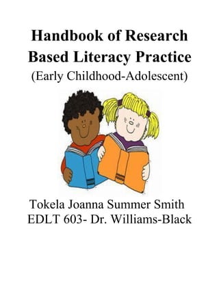 Handbook of Research
Based Literacy Practice
(Early Childhood-Adolescent)
Tokela Joanna Summer Smith
EDLT 603- Dr. Williams-Black
 