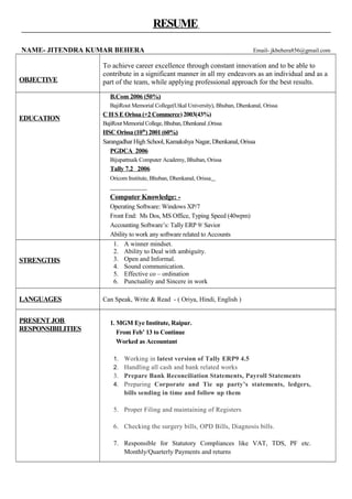 RESUME
NAME- JITENDRA KUMAR BEHERA Email- jkbehera856@gmail.com
OBJECTIVE
To achieve career excellence through constant innovation and to be able to
contribute in a significant manner in all my endeavors as an individual and as a
part of the team, while applying professional approach for the best results.
EDUCATION
B.Com 2006 (50%)
BajiRout Memorial College(Utkal University), Bhuban, Dhenkanal, Orissa
C H S E Orissa (+2 Commerce) 2003(43%)
BajiRout Memorial College, Bhuban, Dhenkanal ,Orissa
HSC Orissa (10th
) 2001 (60%)
Sarangadhar High School, Kamakshya Nagar, Dhenkanal, Orissa
PGDCA 2006
Bijupattnaik Computer Academy, Bhuban, Orissa
Tally 7.2 2006
Oricom Institute, Bhuban, Dhenkanal, Orissa
Computer Knowledge: -
Operating Software: Windows XP/7
Front End: Ms Dos, MS Office, Typing Speed (40wpm)
Accounting Software’s: Tally ERP 9/ Savior
Ability to work any software related to Accounts
STRENGTHS
1. A winner mindset.
2. Ability to Deal with ambiguity.
3. Open and Informal.
4. Sound communication.
5. Effective co – ordination
6. Punctuality and Sincere in work
LANGUAGES Can Speak, Write & Read - ( Oriya, Hindi, English )
PRESENT JOB
RESPONSIBILITIES
1. MGM Eye Institute, Raipur.
From Feb’ 13 to Continue
Worked as Accountant
1. Working in latest version of Tally ERP9 4.5
2. Handling all cash and bank related works
3. Prepare Bank Reconciliation Statements, Payroll Statements
4. Preparing Corporate and Tie up party’s statements, ledgers,
bills sending in time and follow up them
5. Proper Filing and maintaining of Registers
6. Checking the surgery bills, OPD Bills, Diagnosis bills.
7. Responsible for Statutory Compliances like VAT, TDS, PF etc.
Monthly/Quarterly Payments and returns
 