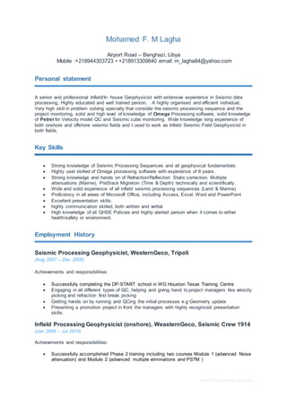 Basic CV template by reed.co.uk
Mohamed F. M Lagha
Airport Road – Benghazi, Libya
Mobile :+218944303723 • +218913309840 email: m_lagha84@yahoo.com
Personal statement
A senior and professional Infield/In house Geophysicist with extensive experience in Seismic data
processing, Highly educated and well trained person, . A highly organised and efficient individual,
Very high skill in problem solving specially that consider the seismic processing sequence and the
project monitoring, solid and high level of knowledge of Ωmega Processing software, solid knowledge
of Petrel for Velocity model QC and Seismic cube monitoring. Wide knowledge long experience of
both onshore and offshore seismic fields and I used to work as Infield Seismic Field Geophysicist in
both fields.
Key Skills
 Strong knowledge of Seismic Processing Sequences and all geophysical fundamentals.
 Highly user skilled of Ωmega processing software with experience of 8 years.
 Strong knowledge and hands on of Refraction/Reflection Static correction, Multiple
attenuations (Marine), PreStack Migration (Time & Depth) technically and scientifically.
 Wide and solid experience of all infield seismic processing sequences (Land & Marine)
 Proficiency in all areas of Microsoft Office, including Access, Excel, Word and PowerPoint
 Excellent presentation skills.
 highly communication skilled, both written and verbal
 High knowledge of all QHSE Policies and highly alerted person when it comes to either
health/safety or environment.
Employment History
Seismic Processing Geophysicist, WesternGeco, Tripoli
(Aug 2007 – Dec 2008)
Achievements and responsibilities:
 Successfully completing the DP-START school in WG Houston Texas Training Centre
 Engaging in all different types of QC, helping and giving hand to project managers like velocity
picking and refraction first break picking
 Getting hands on by running and QCing the initial processes e.g Geometry update
 Presenting a promotion project in front the managers with highly recognized presentation
skills.
Infield Processing Geophysicist (onshore), WeasternGeco, Seismic Crew 1914
(Jan 2009 – Jul 2010)
Achievements and responsibilities:
 Successfully accomplished Phase 2 training including two courses Module 1 (advanced Noise
attenuation) and Module 2 (advanced multiple eliminations and PSTM )
 