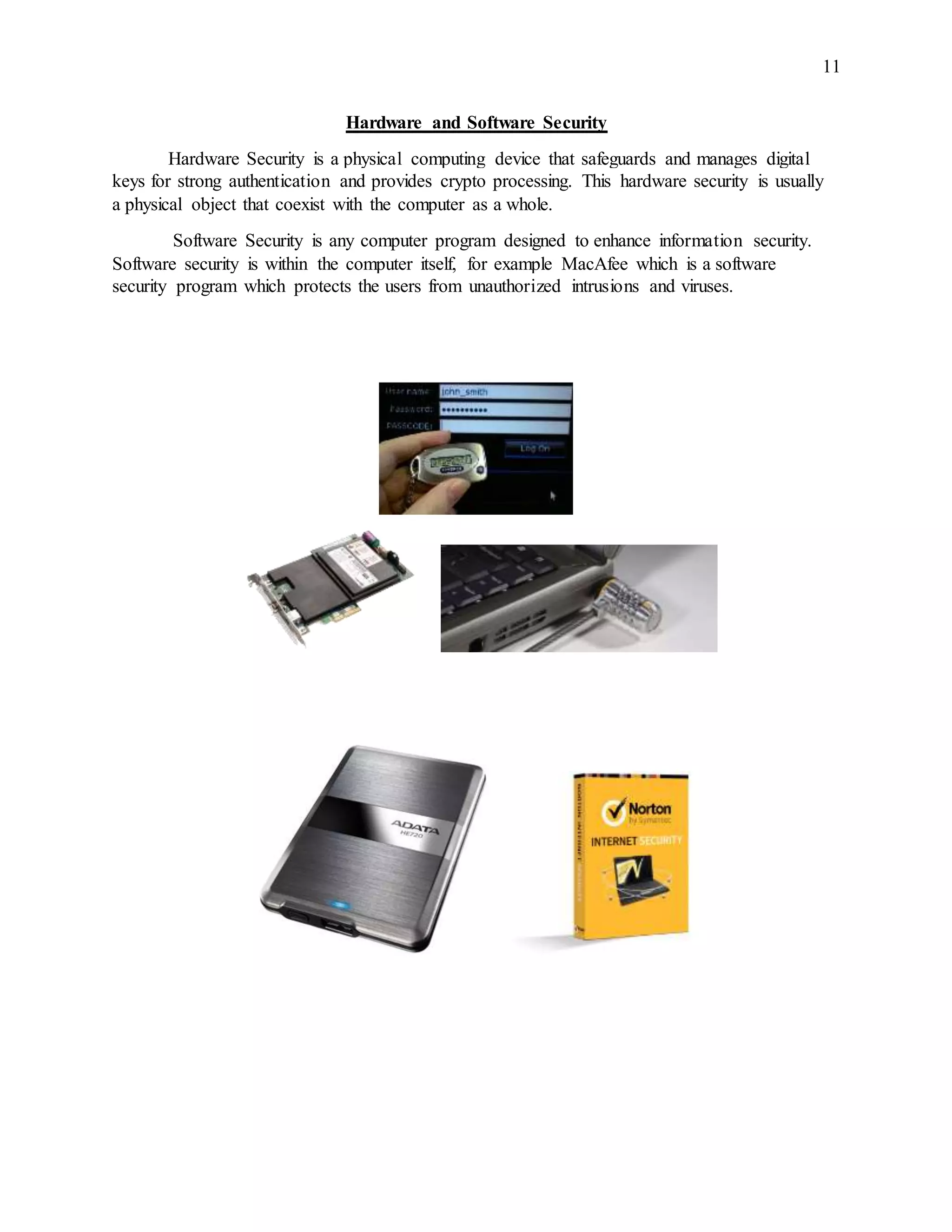 11
Hardware and Software Security
Hardware Security is a physical computing device that safeguards and manages digital
keys for strong authentication and provides crypto processing. This hardware security is usually
a physical object that coexist with the computer as a whole.
Software Security is any computer program designed to enhance information security.
Software security is within the computer itself, for example MacAfee which is a software
security program which protects the users from unauthorized intrusions and viruses.
 