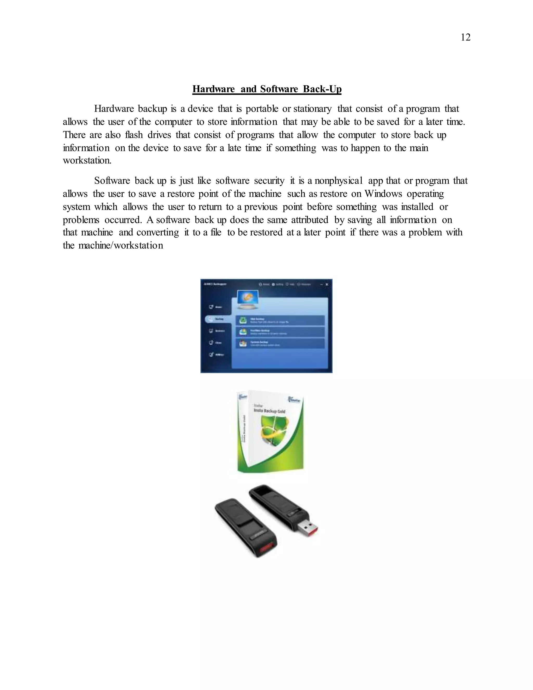 12
Hardware and Software Back-Up
Hardware backup is a device that is portable or stationary that consist of a program that
allows the user of the computer to store information that may be able to be saved for a later time.
There are also flash drives that consist of programs that allow the computer to store back up
information on the device to save for a late time if something was to happen to the main
workstation.
Software back up is just like software security it is a nonphysical app that or program that
allows the user to save a restore point of the machine such as restore on Windows operating
system which allows the user to return to a previous point before something was installed or
problems occurred. A software back up does the same attributed by saving all information on
that machine and converting it to a file to be restored at a later point if there was a problem with
the machine/workstation
 