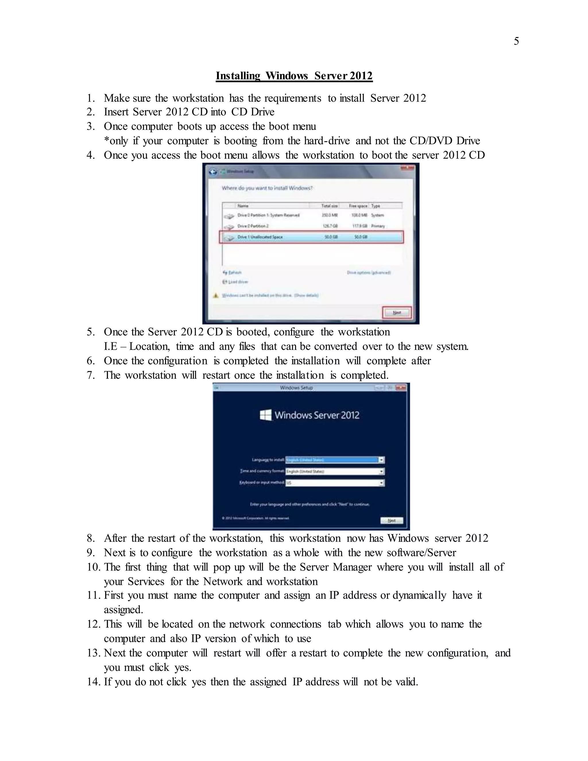 5
Installing Windows Server 2012
1. Make sure the workstation has the requirements to install Server 2012
2. Insert Server 2012 CD into CD Drive
3. Once computer boots up access the boot menu
*only if your computer is booting from the hard-drive and not the CD/DVD Drive
4. Once you access the boot menu allows the workstation to boot the server 2012 CD
5. Once the Server 2012 CD is booted, configure the workstation
I.E – Location, time and any files that can be converted over to the new system.
6. Once the configuration is completed the installation will complete after
7. The workstation will restart once the installation is completed.
8. After the restart of the workstation, this workstation now has Windows server 2012
9. Next is to configure the workstation as a whole with the new software/Server
10. The first thing that will pop up will be the Server Manager where you will install all of
your Services for the Network and workstation
11. First you must name the computer and assign an IP address or dynamically have it
assigned.
12. This will be located on the network connections tab which allows you to name the
computer and also IP version of which to use
13. Next the computer will restart will offer a restart to complete the new configuration, and
you must click yes.
14. If you do not click yes then the assigned IP address will not be valid.
 