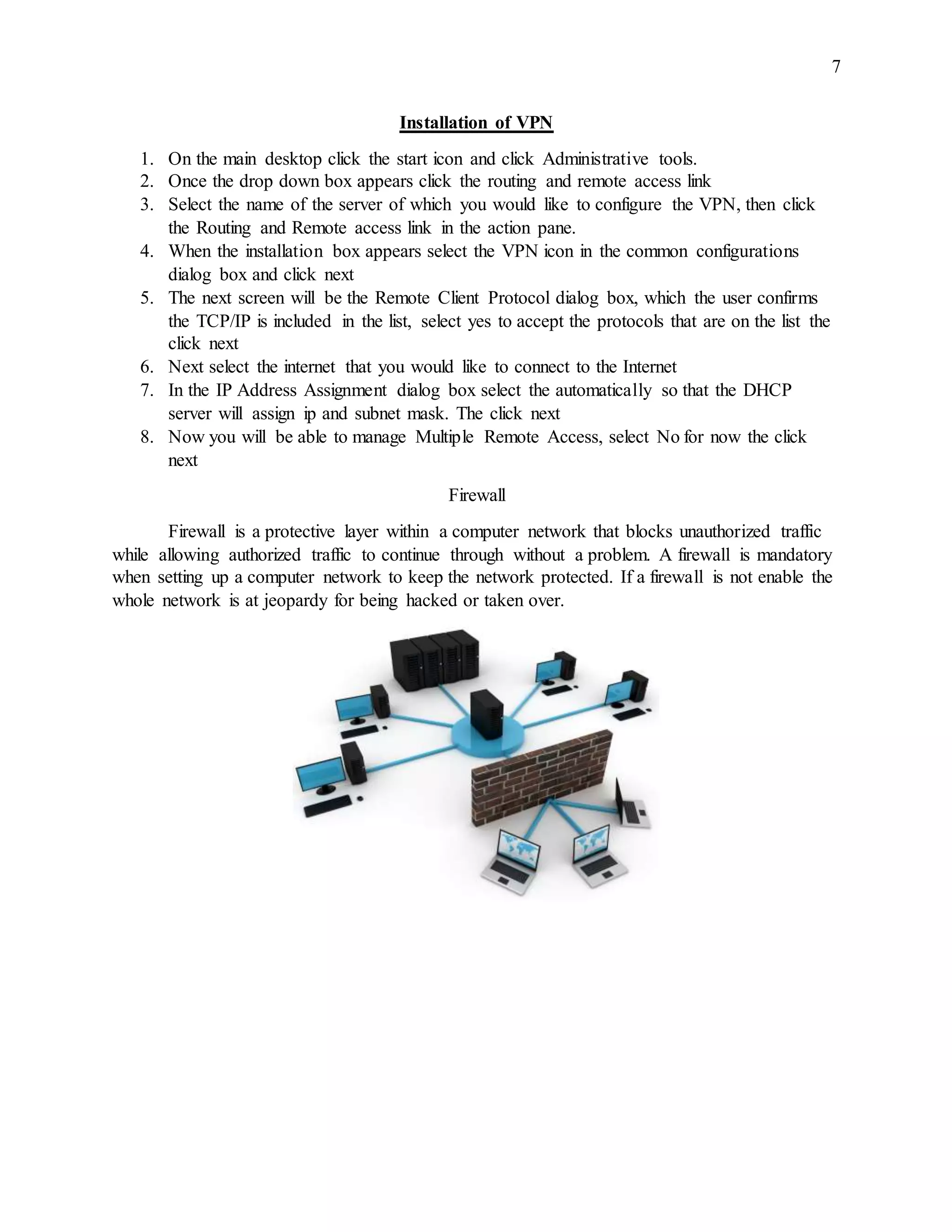 7
Installation of VPN
1. On the main desktop click the start icon and click Administrative tools.
2. Once the drop down box appears click the routing and remote access link
3. Select the name of the server of which you would like to configure the VPN, then click
the Routing and Remote access link in the action pane.
4. When the installation box appears select the VPN icon in the common configurations
dialog box and click next
5. The next screen will be the Remote Client Protocol dialog box, which the user confirms
the TCP/IP is included in the list, select yes to accept the protocols that are on the list the
click next
6. Next select the internet that you would like to connect to the Internet
7. In the IP Address Assignment dialog box select the automatically so that the DHCP
server will assign ip and subnet mask. The click next
8. Now you will be able to manage Multiple Remote Access, select No for now the click
next
Firewall
Firewall is a protective layer within a computer network that blocks unauthorized traffic
while allowing authorized traffic to continue through without a problem. A firewall is mandatory
when setting up a computer network to keep the network protected. If a firewall is not enable the
whole network is at jeopardy for being hacked or taken over.
 