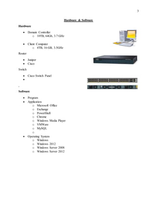 3
Hardware & Software
Hardware
 Domain Controller
o 10TB, 64Gb, 3.7 GHz
 Client Computer
o 4TB, 16 GB, 3.5GHz
Router
 Juniper
 Cisco
Switch
 Cisco Switch Panel

,
Software
 Program
 Application
o Microsoft Office
o Exchange
o PowerShell
o Chrome
o Windows Media Player
o VMWare
o MySQL
o
 Operating System
o Windows
o Windows 2012
o Windows Server 2008
o Windows Server 2012
 