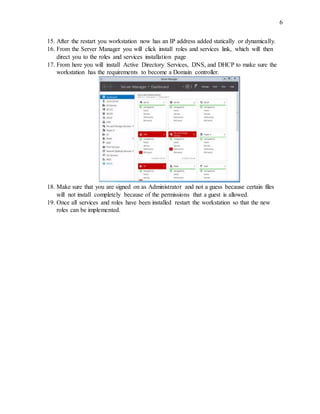 6
15. After the restart you workstation now has an IP address added statically or dynamically.
16. From the Server Manager you will click install roles and services link, which will then
direct you to the roles and services installation page
17. From here you will install Active Directory Services, DNS, and DHCP to make sure the
workstation has the requirements to become a Domain controller.
18. Make sure that you are signed on as Administrator and not a guess because certain files
will not install completely because of the permissions that a guest is allowed.
19. Once all services and roles have been installed restart the workstation so that the new
roles can be implemented.
 