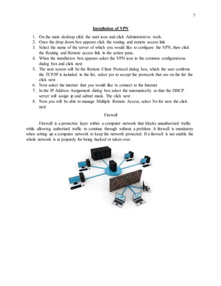 7
Installation of VPN
1. On the main desktop click the start icon and click Administrative tools.
2. Once the drop down box appears click the routing and remote access link
3. Select the name of the server of which you would like to configure the VPN, then click
the Routing and Remote access link in the action pane.
4. When the installation box appears select the VPN icon in the common configurations
dialog box and click next
5. The next screen will be the Remote Client Protocol dialog box, which the user confirms
the TCP/IP is included in the list, select yes to accept the protocols that are on the list the
click next
6. Next select the internet that you would like to connect to the Internet
7. In the IP Address Assignment dialog box select the automatically so that the DHCP
server will assign ip and subnet mask. The click next
8. Now you will be able to manage Multiple Remote Access, select No for now the click
next
Firewall
Firewall is a protective layer within a computer network that blocks unauthorized traffic
while allowing authorized traffic to continue through without a problem. A firewall is mandatory
when setting up a computer network to keep the network protected. If a firewall is not enable the
whole network is at jeopardy for being hacked or taken over.
 