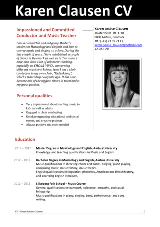Karen Clausen CV
CV – Karen Louise Clausen 1
Education
2015 – 2017
2012 – 2015
2012 – 2012
Master Degree in Musicology and English, Aarhus University
Knowledge and teaching qualifications in Music and English.
Bachelor Degree in Musicology and English, Aarhus University
Music qualifications in directing choirs and bands, singing, piano playing,
composing music, music history, music theory.
English qualifications in linguistics, phonetics, American and British history,
and analysing English literature.
Silkeborg Folk School – Music Course
General qualifications in teamwork, tolerance, empathy, and social
fellowship.
Music qualifications in piano, singing, band, performance, and song
writing.
Impassioned and Committed
Conductor and Music Teacher
I am a committed and outgoing Master’s
student in Musicology and English and love to
convey music and singing to others. During the
last couple of years, I have established a couple
of choirs in Denmark as well as in Tanzania. I
have also done a lot of volonteer teaching,
especially in YMCA & YWCA, concerning
different music workshops. Now I am a choir
conductor in my own choir, ”Fællesklang”,
which I started up two years ago. It has now
become one of the biggest choirs in town and is
my great passion.
Personal qualities
 Very impassioned about teaching music to
kids as well as adults
 Engaged in choir conducting
 Good at organizing educational and social
events, and creative projects
 Always positive and open-minded
Karen Louise Clausen
Klostertorvet 10, 3. 20,
8000 Aarhus, Denmark
Tlf.: (+45) 23 39 71 41
karen_louise_clausen@hotmail.com
22-02-1991
 