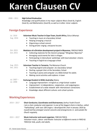 Karen Clausen CV
CV – Karen Louise Clausen 2
2008 – 2011 High School Graduation
Knowledge and qualifications in my major subjects Music (level A), English
(level A), and Mathematics (level B), as well as in other minor subjects
Foreign Experience
Jul. 2016
Aug. 2016
Oct. 2015
Oct. 2015
Aug. 2011-
Dec. 2011
Jul. 2007 –
Jul. 2008
Volonteer Music Teacher in Cape Town, South Africa, Sizisa Ukhanyo
 Teaching in music at a Secondary School
 Helping arranging a musical
 Organizing a school concert
 Giving private singing- and piano lessons
Mediator of a Christian development project in Myanmar, YMCA & YWCA
 Collecting materials for the Danish campaign “Minglabar Myanmar”
 Arranging social events for kids in villages
 Participating in intercultural workshops with local volunteer citizens
 Teaching in English at a language school
Volunteer Teacher in Tanzania, The Moravian Church
 Teaching English and computer at a Secondary School
 Starting a gospel choir at the Secondary School
 Teaching in piano and computer at a Bible School for adults
 Making social activities with orphans in town
Exchange Student in NSW, Australia, Rotary
 Language improvement in English as a High School student
 Improvement in independence, cooperation, and outgoingness
 Establishment of a wide network with international connections
 Knowledge about different cultures and school systems
WorkingExperiences
2014 – 2017
2011 – 2017
Choir Conductor, Coordinator and Chairwoman, Aarhus Youth Church
I am a choir conductor and organizer in one of the biggest choirs in Aarhus, called
“Fællesklang”, with over 100 singers. I developed the choir in January 2014 by
myself and has arranged several concerts and arrangements in- and outside the
Church regularly.
Music Instructor and event organizer, YMCA & YWCA
Volunteer music-, dance- and theatre instructor at different events in YMCA &
YWCA for kids, youth, and adults.
 