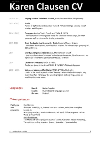 Karen Clausen CV
CV – Karen Louise Clausen 3
Languages Danish Native Speaker
English Fluent Second language speaker
German Limited
IT-kompetences
Jan. 2014 -
2010 – 2017
2012 – 2017
2014 – 2017
2015-2016
2014
2014
2010 – 2011
Singing Teacher and PianoTeacher, Aarhus Youth Church and privately
Pianist
Pianist at different events such as YMCA & YWCA meetings, schools, church
services, weddings etc.
Composer, Aarhus Youth Church and YMCA & YWCA
I have composed several gospel songs for choirs as well as songs for other
purposes such as community singing and parties
Choir Conductor in a Community Choir, Horsens Shower Singers
I have been teaching and planning choir sessions for a wide target group of all
different levels.
Charity Arranger and Coordinator, The Moravian Church
I have coordinated and arranged a charity auction with a friend to support an
orphanage in Tanzania. (We collected 5300 $ in total)
Orchestra Conductor, YMCA & YWCA
Conductor for an orchestra at YMCA & YMWCA’s National Congress
Volonteer leader and facilitator, YMCA & YWCA, Haderslev
Leader in the musical youth center ”Tensing” where I helped teenagers play
music together. I arranged the weekly program and was responsible for
teaching them new songs.
Platforms
and
programs
Confident in:
Windows Vista/7/8/10, Internet and mail systems, OneDrive & Dropbox
Secure in:
Note programs (e.g. Sibelius or Primus), Microsoft Office programs such as
Word & PowerPoint
Basic knowledge:
The Microsoft Office programs such as Excel & Publisher, Adobe Photoshop,
The music recording program, Reaper, SurveyXact, SurveyMonkey
 