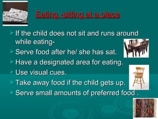 Eating -sitting at a placeEating -sitting at a place
 If the child does not sit and runs aroundIf the child does not sit and runs around
while eating-while eating-
 Serve food after he/ she has sat.Serve food after he/ she has sat.
 Have a designated area for eating.Have a designated area for eating.
 Use visual cues.Use visual cues.
 Take away food if the child gets up.Take away food if the child gets up.
 Serve small amounts of preferred food .Serve small amounts of preferred food .
 