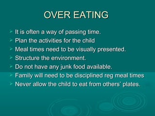 OVER EATINGOVER EATING
 It is often a way of passing time.It is often a way of passing time.
 Plan the activities for the childPlan the activities for the child
 Meal times need to be visually presented.Meal times need to be visually presented.
 Structure the environment.Structure the environment.
 Do not have any junk food available.Do not have any junk food available.
 Family will need to be disciplined reg meal timesFamily will need to be disciplined reg meal times
 Never allow the child to eat from others’ plates.Never allow the child to eat from others’ plates.
 