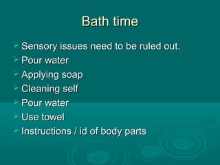 Bath timeBath time
 Sensory issues need to be ruled out.Sensory issues need to be ruled out.
 Pour waterPour water
 Applying soapApplying soap
 Cleaning selfCleaning self
 Pour waterPour water
 Use towelUse towel
 Instructions / id of body partsInstructions / id of body parts
 