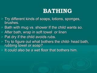  Try different kinds of soaps, lotions, sponges,Try different kinds of soaps, lotions, sponges,
brushes.brushes.
 Bath with mug vs. shower If the child wants so.Bath with mug vs. shower If the child wants so.
 After bath, wrap in soft towel or linenAfter bath, wrap in soft towel or linen
 Pat dry if the child avoids rubs.Pat dry if the child avoids rubs.
 Try to figure out what bothers the child- head bath,Try to figure out what bothers the child- head bath,
rubbing towel or soap?rubbing towel or soap?
 It could also be a wet floor that bothers him.It could also be a wet floor that bothers him.
BATHING
 