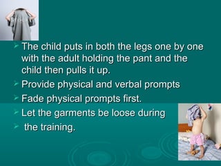  The child puts in both the legs one by oneThe child puts in both the legs one by one
with the adult holding the pant and thewith the adult holding the pant and the
child then pulls it up.child then pulls it up.
 Provide physical and verbal promptsProvide physical and verbal prompts
 Fade physical prompts first.Fade physical prompts first.
 Let the garments be loose duringLet the garments be loose during
 the training.the training.
 
