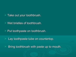  Take out your toothbrush.Take out your toothbrush.
 Wet bristles of toothbrush.Wet bristles of toothbrush.
 Put toothpaste on toothbrush.Put toothpaste on toothbrush.
 Lay toothpaste tube on countertop.Lay toothpaste tube on countertop.
 Bring toothbrush with paste up to mouth.Bring toothbrush with paste up to mouth.
 