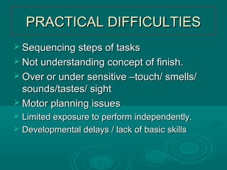 PRACTICAL DIFFICULTIESPRACTICAL DIFFICULTIES
 Sequencing steps of tasksSequencing steps of tasks
 Not understanding concept of finish.Not understanding concept of finish.
 Over or under sensitive –touch/ smells/Over or under sensitive –touch/ smells/
sounds/tastes/ sightsounds/tastes/ sight
 Motor planning issuesMotor planning issues
 Limited exposure to perform independently.Limited exposure to perform independently.
 Developmental delays / lack of basic skillsDevelopmental delays / lack of basic skills
 