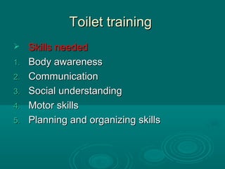 Toilet trainingToilet training
 Skills neededSkills needed
1.1. Body awarenessBody awareness
2.2. CommunicationCommunication
3.3. Social understandingSocial understanding
4.4. Motor skillsMotor skills
5.5. Planning and organizing skillsPlanning and organizing skills
 