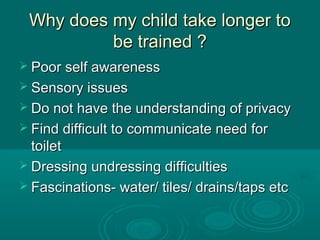 Why does my child take longer toWhy does my child take longer to
be trained ?be trained ?
 Poor self awarenessPoor self awareness
 Sensory issuesSensory issues
 Do not have the understanding of privacyDo not have the understanding of privacy
 Find difficult to communicate need forFind difficult to communicate need for
toilettoilet
 Dressing undressing difficultiesDressing undressing difficulties
 Fascinations- water/ tiles/ drains/taps etcFascinations- water/ tiles/ drains/taps etc
 