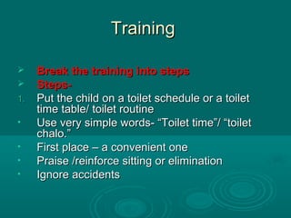 TrainingTraining
 Break the training into stepsBreak the training into steps
 Steps-Steps-
1.1. Put the child on a toilet schedule or a toiletPut the child on a toilet schedule or a toilet
time table/ toilet routinetime table/ toilet routine
• Use very simple words- “Toilet time”/ “toiletUse very simple words- “Toilet time”/ “toilet
chalo.”chalo.”
• First place – a convenient oneFirst place – a convenient one
• Praise /reinforce sitting or eliminationPraise /reinforce sitting or elimination
• Ignore accidentsIgnore accidents
 