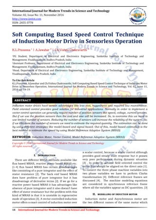 14 International Journal for Modern Trends in Science and Technology
International Journal for Modern Trends in Science and Technology
Volume: 02, Issue No: 11, November 2016
http://www.ijmtst.com
ISSN: 2455-3778
Soft Computing Based Speed Control Technique
of Induction Motor Drive in Sensorless Operation
K.L.Prasanna 1
| A.Jawahar 2
| Ch.Vishnu Chakravarthi 3
1PG Student, Department of Electrical and Electronics Engineering, Sanketika Institute of Technology and
Management, Visakhapatnam, Andhra Pradesh, India
2Assistant Professor, Department of Electrical and Electronics Engineering, Sanketika Institute of Technology and
Management, Visakhapatnam, Andhra Pradesh, India
3Head, Department of Electrical and Electronics Engineering, Sanketika Institute of Technology and Management,
Visakhapatnam, Andhra Pradesh, India
To Cite this Article
K.L.Prasanna, A.Jawahar and Ch.Vishnu Chakravarthi, Soft Computing Based Speed Control Technique of Induction Motor
Drive in Sensorless Operation, International Journal for Modern Trends in Science and Technology, Vol. 02, Issue 11,
2016, pp. 14-19.
Induction motor drives have certain advantages like less cost, ruggedness and required low maintenance.
Field oriented control provides good solution for industrial applications. Normally in order to implement a
vector control operation we generally require number of position sensors like speed, voltage, current sensors.
But if we use the position sensors then the cost and size will be increased. So, to overcome this we need to
use limited number of sensors. Reducing the number of sensors will increase the reliability of the system. So,
if we eliminate the number of sensors we need to estimate the required quantity. The estimation can be done
by using different strategies like model based and signal based. Out of this, model based estimation is the
best method to estimate the speed by using Model Reference Adaptive System (MRAS).
KEYWORDS: Induction Motor, Vector Control, Model Reference Adaptive System (MRAS)
Copyright © 2016 International Journal for Modern Trends in Science and Technology
All rights reserved.
I. INTRODUCTION
There are different MRAS methods available like
flux based MRAS, reactive power based MRAS etc.
[1-4] flux based MRAS has certain disadvantages
like consisting of a pure integrator and the effect of
stator resistance [2]. The back emf based MRAS
does have problem of pure integrator but it has
disadvantage of derivative terms [2]. If we go for a
reactive power based MRAS it has advantages like
absence of pure integrator and it also doesn‟t have
effect of stator resistance but the problem with this
kind of MRAS is that it is unstable in regenerative
mode of operation [3]. A vector controlled induction
motor offers a exact control of induction motor over
a scalar control, because a scalar control although
provides good steady state response but it posses
very poor performance during dynamic situation
[3] . In order to achieve field oriented control the
entire flux should be aligned on the direct axis [1].
To convert the three phase machine variables into
two phase variables we have to perform Clarks
transformation [4]. Different reference frames are
discussed [4]. The machine modeling equations
are considered in synchronous reference frame
where all the variables appear as DC quantities. [3]
II. MODELLING OF INDUCTION MOTOR
Induction motor and Asynchronous motor are
the two different names of the same motor which
ABSTRACT
 