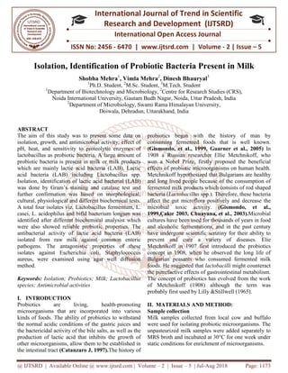 @ IJTSRD | Available Online @ www.ijtsrd.com
ISSN No: 2456
International
Research
Isolation, Identification of Probiotic Bacteria Present in Milk
Shobha Mehra
1
Ph.D. Student
1
Department of Biotechnology and
Noida International University,
2
Department of Microbiology, Swami Rama Himalayan University,
Doiwala, Dehradun, Uttarakhand
ABSTRACT
The aim of this study was to present some data on
isolation, growth, and antimicrobial activity,
pH, heat, and sensitivity to proteolytic enzymes of
lactobacillus as probiotic bacteria. A large amount of
probiotic bacteria is present in milk or milk products
which are mainly lactic acid bacteria (LAB). Lactic
acid bacteria (LAB) including Lactobacillus spp.
Isolation, identification of lactic acid bacterial (LAB)
was done by Gram’s staining and catalase test and
further confirmation was based on morphological,
cultural, physiological and different biochemical tests.
A total four isolates viz. Lactobacillus fermentum, L.
casei, L. acidophilus and bifid bacterium longum was
identified after different biochemical analysist which
were also showed reliable probiotic properties. The
antibacterial activity of lactic acid bacteria (LAB)
isolated from raw milk against common enteric
pathogens. The antagonistic properties of these
isolates against Escherichia coli, Staphylococcus
aureus, were examined using agar well diff
method.
Keywords: Isolation; Probiotics; Milk; Lactobacillus
species; Antimicrobial activities
I. INTRODUCTION
Probiotics are living, health
microorganisms that are incorporated into various
kinds of foods. The ability of probiotics to withstand
the normal acidic conditions of the gastric juices and
the bactericidal activity of the bile salts, as well as
production of lactic acid that inhibits the growth of
other microorganisms, allow them to be established in
the intestinal tract (Catanzaro J, 1997).
@ IJTSRD | Available Online @ www.ijtsrd.com | Volume – 2 | Issue – 5 | Jul-Aug 2018
ISSN No: 2456 - 6470 | www.ijtsrd.com | Volume
International Journal of Trend in Scientific
Research and Development (IJTSRD)
International Open Access Journal
Isolation, Identification of Probiotic Bacteria Present in Milk
Shobha Mehra1
, Vimla Mehra2
, Dinesh Bhauryal3
tudent, 2
M.Sc. Student, 3
M.Tech. Student
Department of Biotechnology and Microbiology, 2
Centre for Research Studies (CRS),
Noida International University, Gautam Budh Nagar, Noida, Uttar Pradesh
Department of Microbiology, Swami Rama Himalayan University,
Doiwala, Dehradun, Uttarakhand, India
is study was to present some data on
isolation, growth, and antimicrobial activity, effect of
pH, heat, and sensitivity to proteolytic enzymes of
A large amount of
probiotic bacteria is present in milk or milk products
which are mainly lactic acid bacteria (LAB). Lactic
acid bacteria (LAB) including Lactobacillus spp.
Isolation, identification of lactic acid bacterial (LAB)
was done by Gram’s staining and catalase test and
further confirmation was based on morphological,
cultural, physiological and different biochemical tests.
A total four isolates viz. Lactobacillus fermentum, L.
casei, L. acidophilus and bifid bacterium longum was
identified after different biochemical analysist which
properties. The
antibacterial activity of lactic acid bacteria (LAB)
isolated from raw milk against common enteric
pathogens. The antagonistic properties of these
isolates against Escherichia coli, Staphylococcus
aureus, were examined using agar well diffusion
Probiotics; Milk; Lactobacillus
Probiotics are living, health-promoting
microorganisms that are incorporated into various
kinds of foods. The ability of probiotics to withstand
the normal acidic conditions of the gastric juices and
the bactericidal activity of the bile salts, as well as the
production of lactic acid that inhibits the growth of
other microorganisms, allow them to be established in
(Catanzaro J, 1997).The history of
probiotics began with the history of man by
consuming fermented foods that is well kno
(Gismondo, et al., 1999, Guarner et al., 2005)
1908 a Russian researcher Ellie Metchnikoff, who
won a Nobel Prize, firstly proposed the beneficial
effects of probiotic microorganisms on human health.
Metchnikoff hypothesized that Bulgarians are heal
and long lived people because of the consumption of
fermented milk products which consists of rod shaped
bacteria (Lactobacillus spp.). Therefore, these bacteria
affect the gut microflora positively and decrease the
microbial toxic activity.
1999,Çakır 2003, Chuayana, et al., 2003).
cultures have been used for thousands of years in food
and alcoholic fermentations, and in the past century
have undergone scientific scrutiny for their ability to
prevent and cure a variety of di
Metchnikoff in 1907 first introduced the probiotics
concept in 1908, when he observed the long life of
Bulgarian peasants who consumed fermented milk
foods. He suggested that lactobacilli
the putrefactive effects of gastrointe
The concept of probiotics has evolved from the work
of Metchnikoff (1908) although the term was
probably first used by Lilly &Stillwell (1965).
II. MATERIALS AND METHOD:
Sample collection
Milk samples collected from local cow and
were used for isolating probiotic microorganisms. The
unpasteurized milk samples were added separately to
MRS broth and incubated at 30°C for one week under
static conditions for enrichment of microorganisms.
Aug 2018 Page: 1173
6470 | www.ijtsrd.com | Volume - 2 | Issue – 5
Scientific
(IJTSRD)
International Open Access Journal
Isolation, Identification of Probiotic Bacteria Present in Milk
Research Studies (CRS),
Uttar Pradesh, India
Department of Microbiology, Swami Rama Himalayan University,
probiotics began with the history of man by
consuming fermented foods that is well known.
(Gismondo, et al., 1999, Guarner et al., 2005) In
1908 a Russian researcher Ellie Metchnikoff, who
won a Nobel Prize, firstly proposed the beneficial
effects of probiotic microorganisms on human health.
Metchnikoff hypothesized that Bulgarians are healthy
and long lived people because of the consumption of
fermented milk products which consists of rod shaped
spp.). Therefore, these bacteria
affect the gut microflora positively and decrease the
microbial toxic activity. (Gismondo, et al.,
1999,Çakır 2003, Chuayana, et al., 2003).Microbial
cultures have been used for thousands of years in food
and alcoholic fermentations, and in the past century
have undergone scientific scrutiny for their ability to
prevent and cure a variety of diseases. Elie
Metchnikoff in 1907 first introduced the probiotics
concept in 1908, when he observed the long life of
Bulgarian peasants who consumed fermented milk
lactobacilli might counteract
the putrefactive effects of gastrointestinal metabolism.
The concept of probiotics has evolved from the work
of Metchnikoff (1908) although the term was
probably first used by Lilly &Stillwell (1965).
MATERIALS AND METHOD:
Milk samples collected from local cow and buffalo
were used for isolating probiotic microorganisms. The
unpasteurized milk samples were added separately to
MRS broth and incubated at 30°C for one week under
static conditions for enrichment of microorganisms.
 