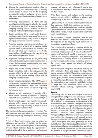 International Journal of Trend in Scientific Research and Development @ www.ijtsrd.com eISSN: 2456-6470
@ IJTSRD | Unique Paper ID – IJTSRD49714 | Volume – 6 | Issue – 3 | Mar-Apr 2022 Page 1254
Manage the coordination and handling of cargo:
When loading and unloading cargo, a security
officer needs to make sure to do everything
according to protocol and ensure proper checks
take place, as well as inspection of vessel stores
and bunkers.
Proposing modifications: If there are any
modifications to the security plan for the vessel,
it’s the job of the VSO to suggest these to the
company security officer, so they can make a
company-wide change to improve security.
Report problems: If a vessel audit discovers
anything wrong, it’s the security officer’s job to
report it to the company safety officer so they can
promptly implement corrective actions.
Assuring security awareness and vigilance: It’s
not only the job of the VSO to monitor and be
vigilant about anything out of the ordinary, but
the role of other crew members as well. The
safety officer should inspire the crew to be on
alert and report potential threats.
Implement security training: It’s the job of safety
officers to train their crew members about how to
behave during normal operations and emergency
operations of security.
Report and record security incidents: Anytime
there’s something out of the ordinary, it’s the
security officer’s job to note and report their
findings to the senior security officer and the
company security cfficer.
Ensure screening programs: The VSO needs to
run screening programs like transportation worker
identification credential checks that clear crew
members to work around the vessel by passing
background tests.
Monitor security equipment: A security officer
must ensure security equipment is properly
operated, tested, calibrated and maintained.[6,7]
Supervise and support crew members: A vessel’s
security officer needs to make sure the crew
members are acting according to the securityplan
and regulations for their ship.
The maritime industry is undeniably evolving. And
with more and more operations being automated and
technology improving, security will inevitably change
too.
A lot of these improvements and advances are
addressing the problem of visibility in the supply
chain. Now, there are many points in the shipping
process where criminals have the opportunity to
infiltrate and exploit. But as technology and screening
processes advance, security officers will only be able
to identify these weak spots better and ensure security
for their vessels.
With these changes and updates to the maritime
industry, security officers will have to adapt as well
— especially in the field of cybersecurity.
Cybersecurity at sea means protecting the valuable
data a company holds that criminals can exploit —
including cargo information and employee details.
Cybercriminals can also hack the electronic systems
that control vessels, which can result in severe and
costly ramifications.
As technology evolves, maritime security and
protocols will need to change too, along with the
development of the requisite legal framework to
support new shipping methods.
One example of technological evolution within the
maritime industry is the push toward completely
automated shipping vessels. A vessel without crew
members, if perfected, would be much more cost-
efficient for shipping companies, and potentially
more resistant to security threats — if a ship didn’t
need crew members to operate it, limiting access to
the vessel could reduce the chance of piracy
significantly.
Two Norwegian companies have been working on
fully automatic ships, and expect to begin their
remote operation in 2020. These ships could interpret
real-time data based on information from other
vessels, ports, weather conditions and more to operate
at peak efficiency. However, these ships are still in
the testing phases, and companies will likely be slow
to adopt the fully automated ships because of
concerns about liability, cybersecurity and
safety.[8,9]
Results
Historically, the sea has been subject to different
concepts of law and power. The term mare nostrum
(our sea in Latin) was coined by the Romans in 30
BC to 117 AD as a term to describe its control of the
Mediterranean Sea. From this concept of the sealing
of a sea, the legal concept of mare clausum (closed
sea in legal Latin) was developed during the age of
discovery between the 15th and 17th century. The sea
became a restricted space, organised between
Portugal and Spain. Maritime activity was exclusively
reserved for the enhancement of national security
through naval military.[7] In 1609, Hugo Grotius, a
Dutch philosopher and jurist, published the book
mare liberum where he introduced the concept of the
free sea (mare liberum is translated to free sea in legal
Latin). In his book, Grotius laid out the foundation of
the freedom of navigation at sea. The sea was seen as
 