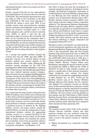 International Journal of Trend in Scientific Research and Development @ www.ijtsrd.com eISSN: 2456-6470
@ IJTSRD | Unique Paper ID – IJTSRD49714 | Volume – 6 | Issue – 3 | Mar-Apr 2022 Page 1255
international territory, where every nation was free to
conduct trade.[8]
Grotius’ concept of the free sea was superseded by
the United Nations Convention on the Law of the Sea
(UNCLOS). This international agreement first came
into effect in 1958 as the Convention on the High
Seas (UNCLOS I). The most recent agreement is
UNCLOS III, which is active since 1994. It now
includes various zones and jurisdictions, including
internal, territorial, and archipelagic waters. It further
defines the exclusive sovereign waters of a state
called contiguous zone, and the exclusive economic
zones (EEZs) in which a state has the sole
exploitation rights of resources like oil and fish. The
latter can be extended by the continental shelf, a
natural prolongation of the territory of the respective
state.[9] Maritime security has until then been mostly
concerned with interstate naval conflicts and piracy at
sea.The warship USS Cole after an attack in October
2000 while she was being refueled in Aden harbour,
Yemen
As a concept and agenda maritime security has
evolved since the late 1990s and early 2000s. In
particular concerns over terrorist attacks on port
facilities sparked new security interests in the
maritime domain. Notable events influencing the
maritime security paradigm are the USS Cole
bombing[10] in 2000 and the September 11 attacks in
2001.[7] Several states and international organisations
have since outlined maritime security strategies.
Many best practices and standards regarding physical
maritime security like the ISPS Code from 2002 as a
consequence of the attacks have been published by
regulating authorities or the maritime industry.[11] In
the light of the perceived terrorist threat, the scope of
the maritime security concept began to broaden from
the narrow focus on interstate military confrontation
to include other issues.[12]
It is in particular the surge of piracy during the early
2000s in Southeast Asia, off the coast of Somalia and
in West Africa which has triggered recognition for the
detrimental effects of maritime insecurities.[13] As a
result of the economic costs for world trade and the
physical threats to seafarers, maritime security gained
a significant increase of attention by the shipping
industry, insurers and policy makers around the
world.[4] Piracy was also the starting point of many
international relations scholars for approaching
maritime security as a concept.[7][13][14] In the
wake of the Mumbai Terrorist attack in November
2008, an Indian scholar even lamented the serious
lack of maritime vision in his government's policies
to preserve India's expanding interests, thereby
coining the catch-phrase "sea-blindness".[15]
One effect of piracy has been the development of
regional cooperation initiatives. In Southeast Asia for
example, the Regional Cooperation Agreement on
Combating Piracy and Armed Robbery against Ships
in Asia (ReCaap) has been initiated in 2004 and
includes now an Information Sharing Centre (ISC).
Besides maritime domain awareness (MDA) more
topics began to become subject of these cooperation
initiatives. The International Maritime Organization
Djibouti Code of Conduct (DCoC), adopted in 2009,
was originally an agreement on cooperation between
East African and Southwest Asian states to counter
piracy.[16] Since its revision and the complementary
Jeddah Amendment to the DCoC of 2017, it now also
includes other illicit maritime activities than piracy
like human trafficking or illegal, unreported and
unregulated fishing (IUU).[17]
Maritime security is facilitated at sea and in ports by
several international regulations and codes from the
International Maritime Organization.[18] The primary
Code is the International Ship and Port Facility
Security Code which entered into force in 2004.[19]
The United Nations Convention on the Laws of the
Sea (UNCLOS) which took place in 1984 gives a
framework to piracy prohibition.[20] Since 2008, the
United Nations Security Council edited some
Resolutions concerning the specific Somali case like
for example the 1846th in 2008 and the 1918th in
2010,[21] in order to make member countries put
piracy as a penal crime in their domestic legislation.
Those resolutions were ratified, but despite
ratification, few countries have applied that resolution
in their domestic law. In 2011, NATO put the
maritime security issue in its Alliance Maritime
Strategy objectives.[22] Despite the few countries
who applied UN resolutions focused on Somalia
piracy in their national legislation, many have created
national agencies or bureaus specialized in maritime
Security,[23] like the Maritime Security Agency[24]
in Pakistan. The first country to put the problem on
their agenda were the United States in 2004 with the
Maritime Security Policy. It marked the beginning of
United States' Maritime Security Operations, some
maritime military actions other than wars, charged to
detect and prevent illicit operations.[10]
Conclusions
The maritime security matrix looks at the semantic
relations between maritime security and other
maritime concepts (see also semiotics) using four
dimensions to relate and situate maritime security
topics in and to the general concept of ‘maritime
security’:
Marine environment (e.g. connected to marine
safety)
 