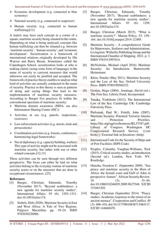 International Journal of Trend in Scientific Research and Development @ www.ijtsrd.com eISSN: 2456-6470
@ IJTSRD | Unique Paper ID – IJTSRD49714 | Volume – 6 | Issue – 3 | Mar-Apr 2022 Page 1256
Economic development (e.g. connected to blue
economy)
National security (e.g. connected to seapower)
Human security (e.g. connected to human
trafficking)[11]
A matrix may have each concept in a corner of a
square, maritime security being situated in the centre.
Depending on what is being analysed, concepts like
human trafficking can then be situated e.g. between
‘maritime security’, ‘human security’, and ‘economic
development’. Securitization is a framework of
international relations originally developed by Ole
Waever and Barry Buzan. Sometimes called the
Copenhagen School, securitization looks at who is
making claims (using some form of language) in the
name of security to carryout measures that would
otherwise not easily be justified and accepted. The
framework of practice theory enables to analyse what
kind of activities are actually conducted in the name
of security. Practice in this theory is seen as patterns
of doing and saying things that lead to the
implementation of maritime security measures.
According to Bueger five practices fit within the
conventional spectrum of maritime security:
Maritime domain awareness (MDA, see also
Information Sharing Centre (ISC))
Activities at sea (e.g. patrols, inspections,
exercises)
Law enforcement activities (e.g. arrests, trials and
prosecutions)
Coordination activities (e.g. forums, conferences,
harmonizing legal frameworks)
Naval diplomacy (e.g. capacity building, warfare)
This type of activity might not be associated with
maritime security, but rather with war or other
related concepts.[12,13]
These activities can be seen through two different
perspective. The focus can either be laid on what
activities belong to the everyday routine of maritime
security actors or on the measures that are done in
exceptional circumstances. [25]
References
[1] Bueger, Christian; Edmunds, Timothy
(November 2017). "Beyond seablindness: a
new agenda for maritime security studies".
International Affairs. 93 (6): 1293–1311.
doi:10.1093/ia/iix174.
[2] Siebels, Dirk (2020). Maritime Security in East
and West Africa: A Tale of Two Regions.
Palgrave Macmillan. pp. 19–24. ISBN
9783030226886.
[3] Bueger, Christian; Edmunds, Timothy
(November 2017). "Beyond seablindness: a
new agenda for maritime security studies".
International Affairs. 93 (6): 1295.
doi:10.1093/ia/iix174.
[4] Bueger, Christian (March 2015). "What is
maritime security?". Marine Policy. 53: 159–
164. doi:10.1016/j.marpol.2014.12.005.
[5] Maritime Security - A comprehensive Guide
for Shipowners, Seafarers and Administrations.
Livingston: WitherbyPublishing Group and the
International Chamber of Shipping. 2021. p. 3.
ISBN 9781913997014.
[6] McNicholas, Michael (April 2016). Maritime
Security: An Introduction. Butterworth-
Heinemann.
[7] Klein, Natalie (May 2011). Maritime Security
and the Law of the Sea. Oxford University
Press. ISBN 9780199566532.
[8] Grotius, Hugo (2004). Armitage, David (ed.).
The Free Sea. Liberty Fund, Incorporated.
[9] Tanaka, Yoshifumi (2012). The International
Law of the Sea. Cambridge UK: Cambridge
University Press.
[10] Parfomak, Paul W.; Fritelli, John (2007).
Maritime Security: Potential Terrorist Attacks
and Protection Priorities.
https://fas.org/sgp/crs/homesec/RL33787.pdf:
Library of Congress Washington DC
Congressional Research Service. {{cite
book}}: External link in |location= (help)
[11] International Code for the Security of Ships and
of Port Facilities (ISPS Code)
[12] Peoples, Columba; Vaughan-Williams, Nick
(2015). Critical securitystudies, an introduction
(Second ed.). London, New York: NY:
Routledge.
[13] Onuoha, Freedom C. (September 2009). "Sea
piracy and maritime security in the Horn of
Africa: the Somali coast and Gulf of Aden in
perspective: feature". African SecurityReview.
18 (3): 31–44.
doi:10.1080/10246029.2009.9627540. S2CID
151661202.
[14] Bueger, Christian (September 2014). "Piracy
studies: Academic responses to the return of an
ancient menace". Cooperation and Conflict. 49
(3): 406–416. doi:10.1177/0010836713484117.
S2CID 144668470.
 
