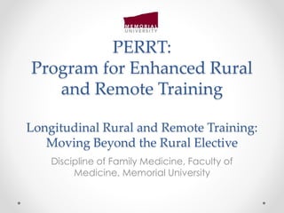 PERRT: 
Program for Enhanced Rural 
and Remote Training 
Longitudinal Rural and Remote Training: 
Moving Beyond the Rural Elective 
Discipline of Family Medicine, Faculty of 
Medicine, Memorial University 
 