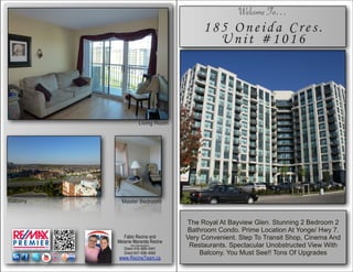 ]’]                                                     Welcome To…
                                              185 Oneida Cres.
                                                Unit #1016




                         Living Room




Balcony     Master Bedroom



                                         The Royal At Bayview Glen. Stunning 2 Bedroom 2
                                         Bathroom Condo. Prime Location At Yonge/ Hwy 7.
             Fabio Recine and            Very Convenient. Step To Transit Shop, Cinema And
          Melanie Maranda Recine
                Sales Representative's
             Direct 416–828–5441
                                          Restaurants. Spectacular Unobstructed View With
             Direct 647–836–4062             Balcony. You Must See!! Tons Of Upgrades
          www.RecineTeam.ca
 